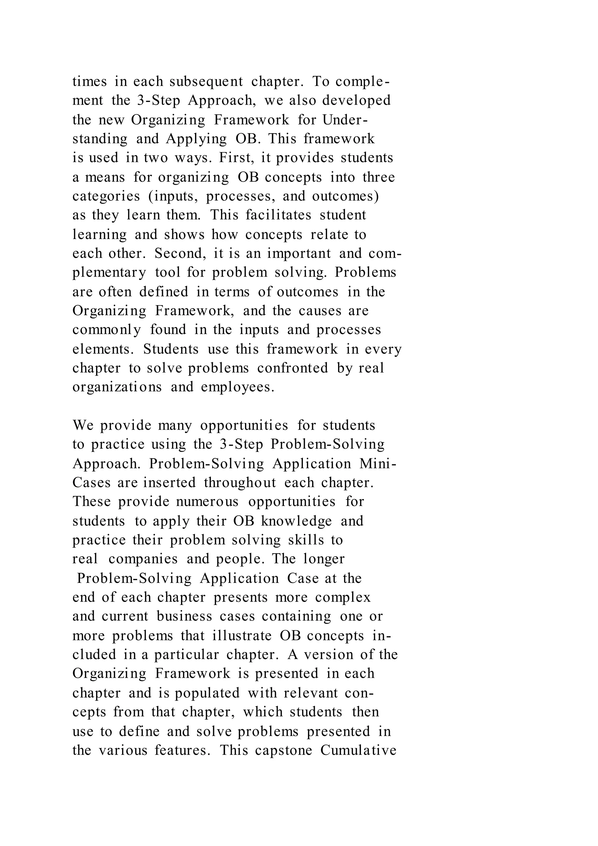 times in each subsequent chapter. To comple-
ment the 3-Step Approach, we also developed
the new Organizing Framework for Under-
standing and Applying OB. This framework
is used in two ways. First, it provides students
a means for organizing OB concepts into three
categories (inputs, processes, and outcomes)
as they learn them. This facilitates student
learning and shows how concepts relate to
each other. Second, it is an important and com-
plementary tool for problem solving. Problems
are often defined in terms of outcomes in the
Organizing Framework, and the causes are
commonly found in the inputs and processes
elements. Students use this framework in every
chapter to solve problems confronted by real
organizations and employees.
We provide many opportunities for students
to practice using the 3-Step Problem-Solving
Approach. Problem-Solving Application Mini-
Cases are inserted throughout each chapter.
These provide numerous opportunities for
students to apply their OB knowledge and
practice their problem solving skills to
real companies and people. The longer
Problem-Solving Application Case at the
end of each chapter presents more complex
and current business cases containing one or
more problems that illustrate OB concepts in-
cluded in a particular chapter. A version of the
Organizing Framework is presented in each
chapter and is populated with relevant con-
cepts from that chapter, which students then
use to define and solve problems presented in
the various features. This capstone Cumulative
 