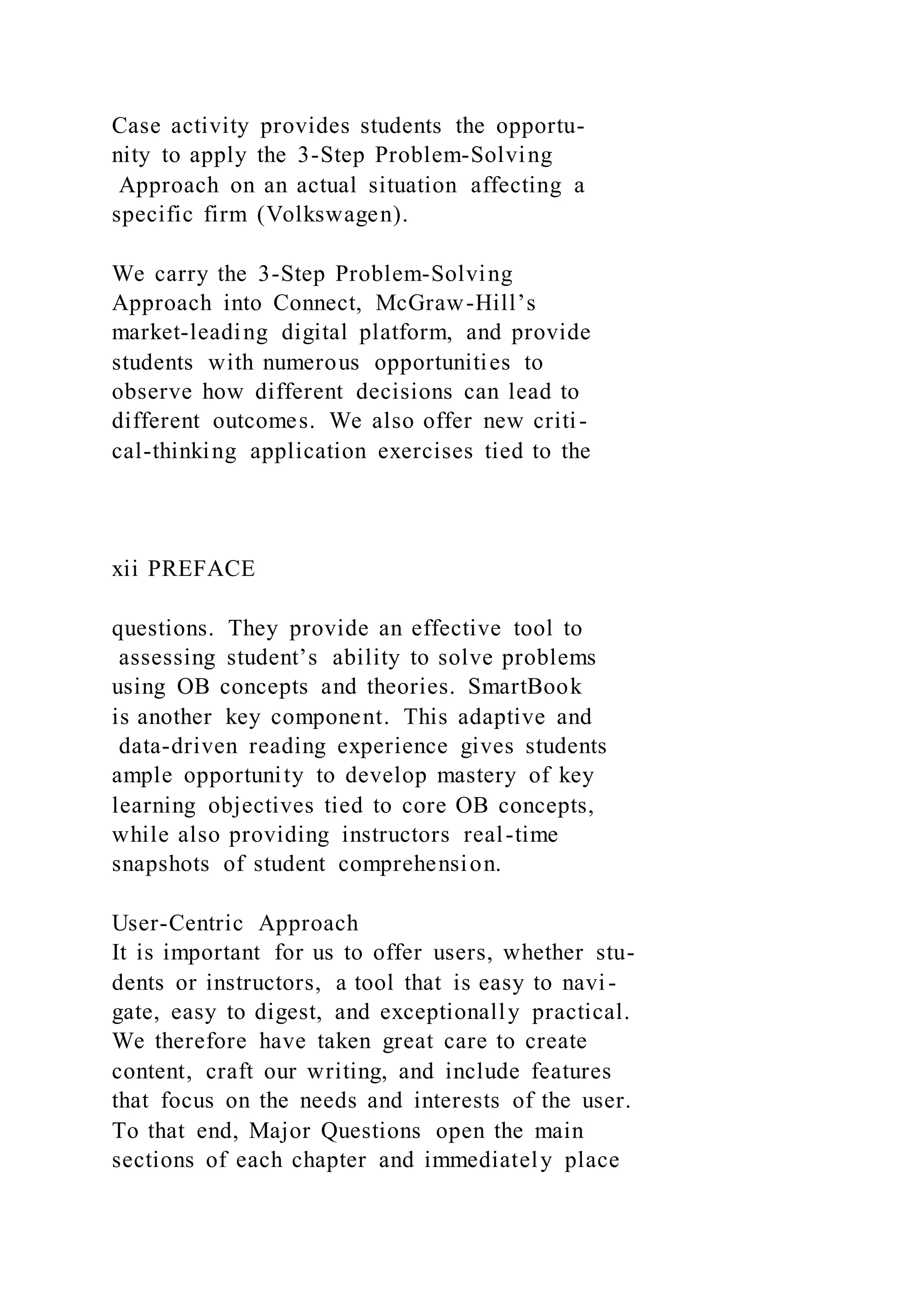 Case activity provides students the opportu-
nity to apply the 3-Step Problem-Solving
Approach on an actual situation affecting a
specific firm (Volkswagen).
We carry the 3-Step Problem-Solving
Approach into Connect, McGraw-Hill’s
market-leading digital platform, and provide
students with numerous opportunities to
observe how different decisions can lead to
different outcomes. We also offer new criti-
cal-thinking application exercises tied to the
xii PREFACE
questions. They provide an effective tool to
assessing student’s ability to solve problems
using OB concepts and theories. SmartBook
is another key component. This adaptive and
data-driven reading experience gives students
ample opportunity to develop mastery of key
learning objectives tied to core OB concepts,
while also providing instructors real-time
snapshots of student comprehension.
User-Centric Approach
It is important for us to offer users, whether stu-
dents or instructors, a tool that is easy to navi-
gate, easy to digest, and exceptionally practical.
We therefore have taken great care to create
content, craft our writing, and include features
that focus on the needs and interests of the user.
To that end, Major Questions open the main
sections of each chapter and immediately place
 