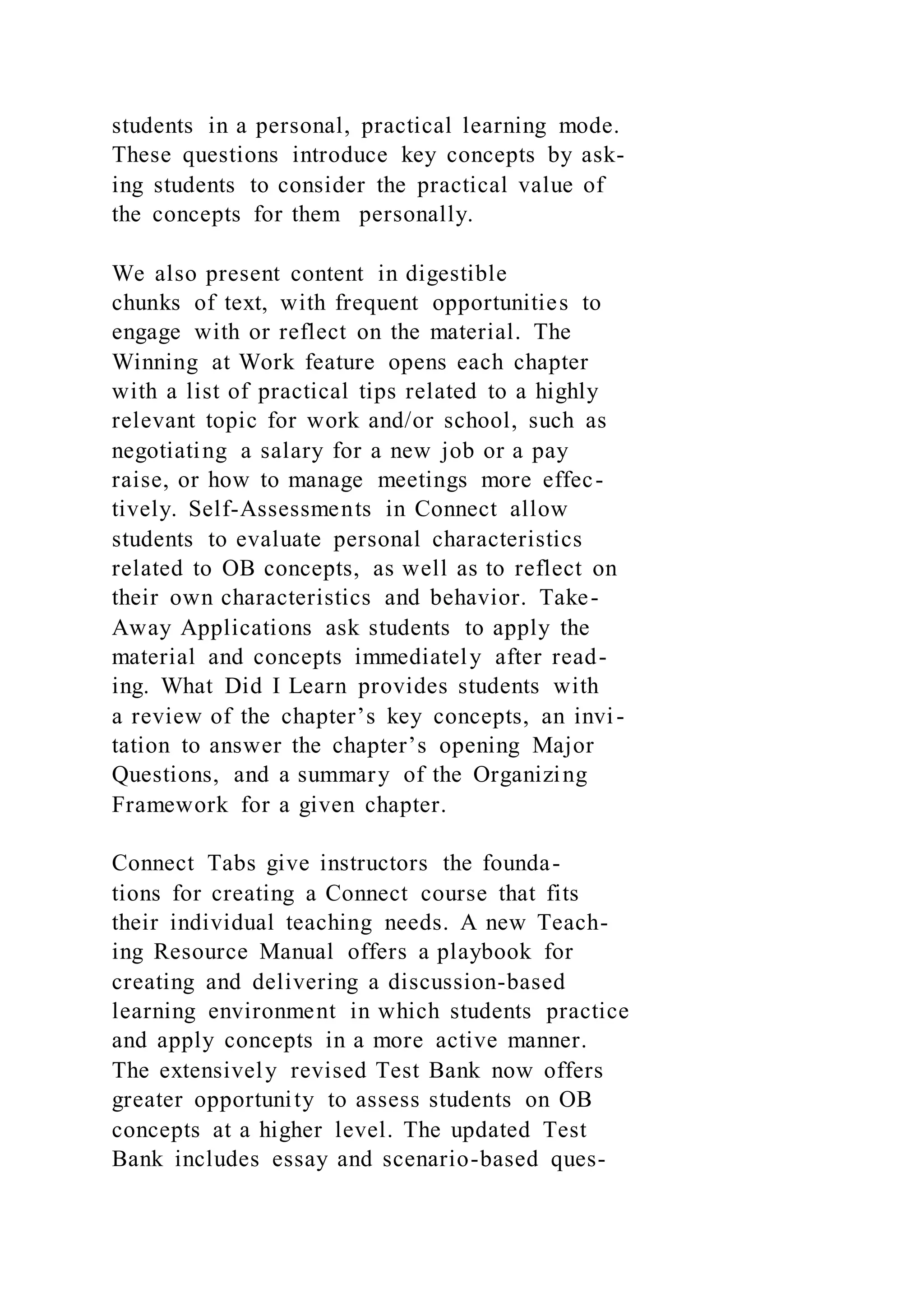 students in a personal, practical learning mode.
These questions introduce key concepts by ask-
ing students to consider the practical value of
the concepts for them personally.
We also present content in digestible
chunks of text, with frequent opportunities to
engage with or reflect on the material. The
Winning at Work feature opens each chapter
with a list of practical tips related to a highly
relevant topic for work and/or school, such as
negotiating a salary for a new job or a pay
raise, or how to manage meetings more effec-
tively. Self-Assessments in Connect allow
students to evaluate personal characteristics
related to OB concepts, as well as to reflect on
their own characteristics and behavior. Take-
Away Applications ask students to apply the
material and concepts immediately after read-
ing. What Did I Learn provides students with
a review of the chapter’s key concepts, an invi-
tation to answer the chapter’s opening Major
Questions, and a summary of the Organizing
Framework for a given chapter.
Connect Tabs give instructors the founda-
tions for creating a Connect course that fits
their individual teaching needs. A new Teach-
ing Resource Manual offers a playbook for
creating and delivering a discussion-based
learning environment in which students practice
and apply concepts in a more active manner.
The extensively revised Test Bank now offers
greater opportunity to assess students on OB
concepts at a higher level. The updated Test
Bank includes essay and scenario-based ques-
 