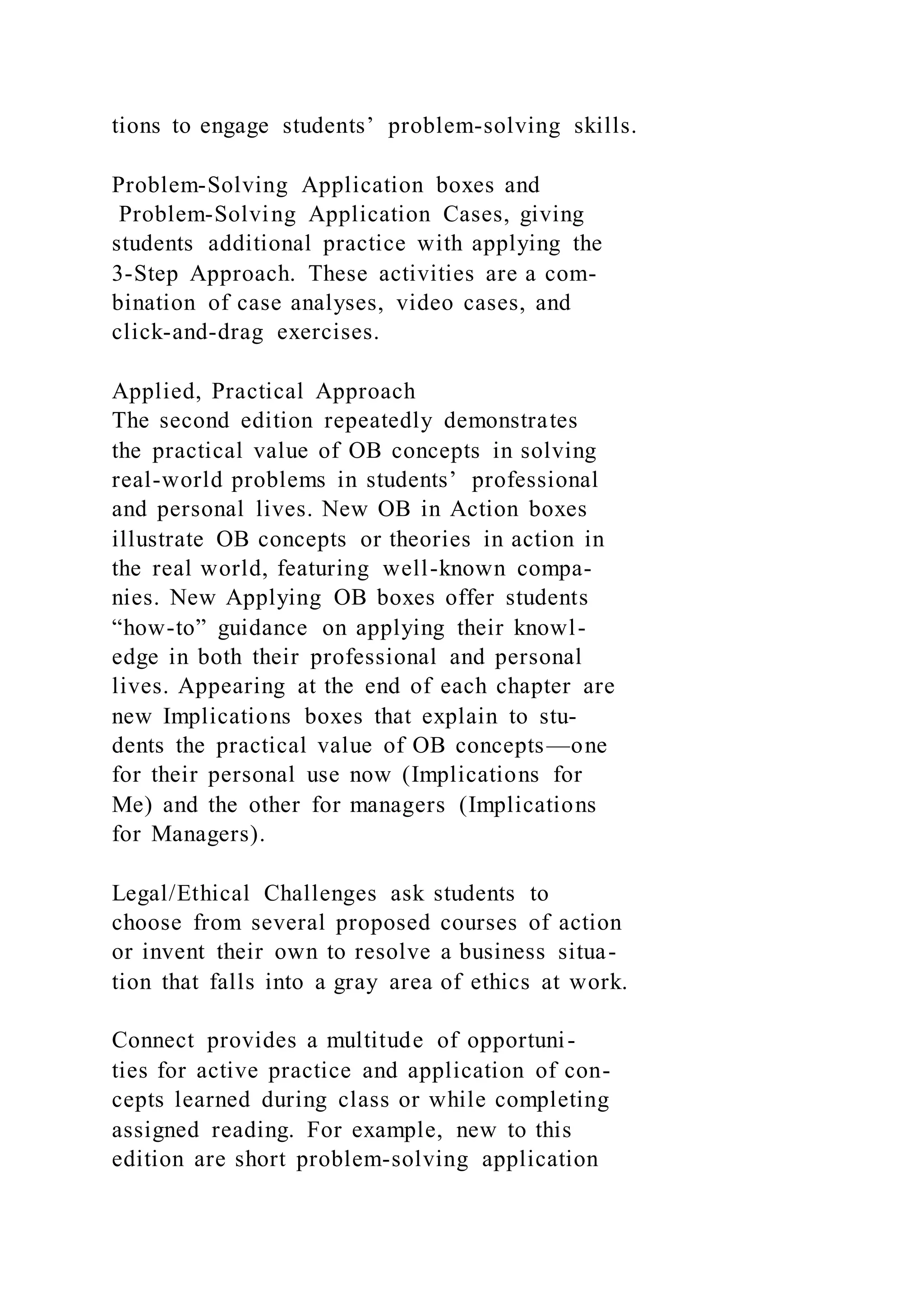 tions to engage students’ problem-solving skills.
Problem-Solving Application boxes and
Problem-Solving Application Cases, giving
students additional practice with applying the
3-Step Approach. These activities are a com-
bination of case analyses, video cases, and
click-and-drag exercises.
Applied, Practical Approach
The second edition repeatedly demonstrates
the practical value of OB concepts in solving
real-world problems in students’ professional
and personal lives. New OB in Action boxes
illustrate OB concepts or theories in action in
the real world, featuring well-known compa-
nies. New Applying OB boxes offer students
“how-to” guidance on applying their knowl-
edge in both their professional and personal
lives. Appearing at the end of each chapter are
new Implications boxes that explain to stu-
dents the practical value of OB concepts—one
for their personal use now (Implications for
Me) and the other for managers (Implications
for Managers).
Legal/Ethical Challenges ask students to
choose from several proposed courses of action
or invent their own to resolve a business situa-
tion that falls into a gray area of ethics at work.
Connect provides a multitude of opportuni-
ties for active practice and application of con-
cepts learned during class or while completing
assigned reading. For example, new to this
edition are short problem-solving application
 