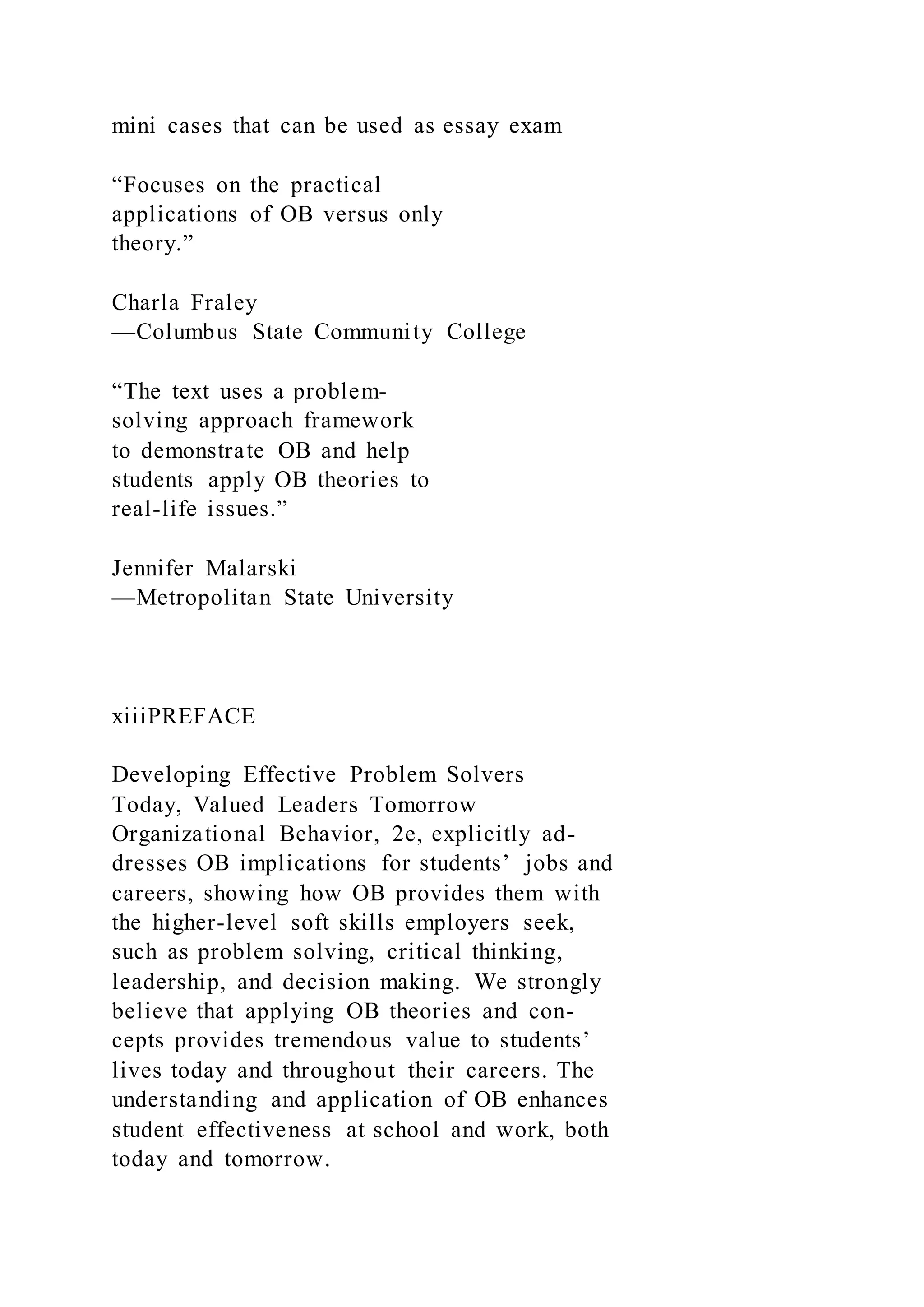 mini cases that can be used as essay exam
“Focuses on the practical
applications of OB versus only
theory.”
Charla Fraley
—Columbus State Community College
“The text uses a problem-
solving approach framework
to demonstrate OB and help
students apply OB theories to
real-life issues.”
Jennifer Malarski
—Metropolitan State University
xiiiPREFACE
Developing Effective Problem Solvers
Today, Valued Leaders Tomorrow
Organizational Behavior, 2e, explicitly ad-
dresses OB implications for students’ jobs and
careers, showing how OB provides them with
the higher-level soft skills employers seek,
such as problem solving, critical thinking,
leadership, and decision making. We strongly
believe that applying OB theories and con-
cepts provides tremendous value to students’
lives today and throughout their careers. The
understanding and application of OB enhances
student effectiveness at school and work, both
today and tomorrow.
 