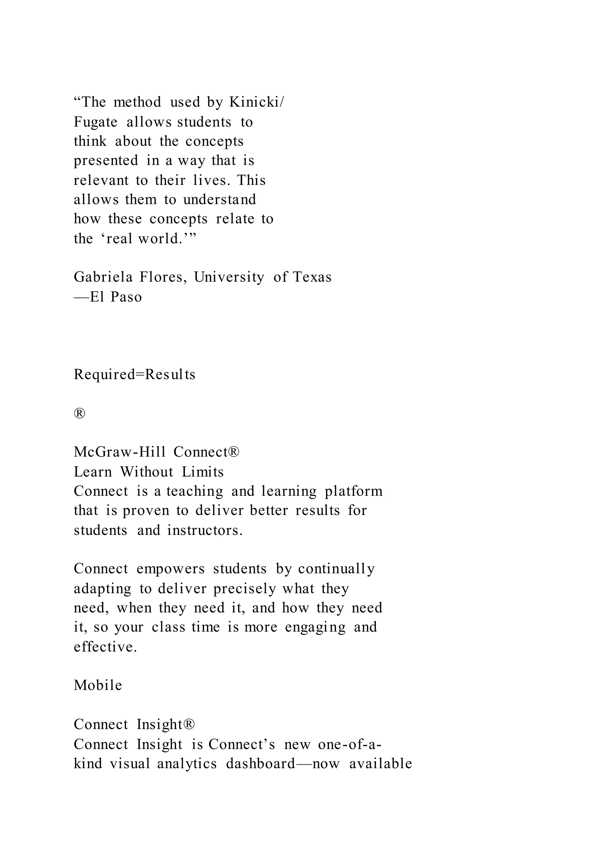 “The method used by Kinicki/
Fugate allows students to
think about the concepts
presented in a way that is
relevant to their lives. This
allows them to understand
how these concepts relate to
the ‘real world.’”
Gabriela Flores, University of Texas
—El Paso
Required=Results
®
McGraw-Hill Connect®
Learn Without Limits
Connect is a teaching and learning platform
that is proven to deliver better results for
students and instructors.
Connect empowers students by continually
adapting to deliver precisely what they
need, when they need it, and how they need
it, so your class time is more engaging and
effective.
Mobile
Connect Insight®
Connect Insight is Connect’s new one-of-a-
kind visual analytics dashboard—now available
 