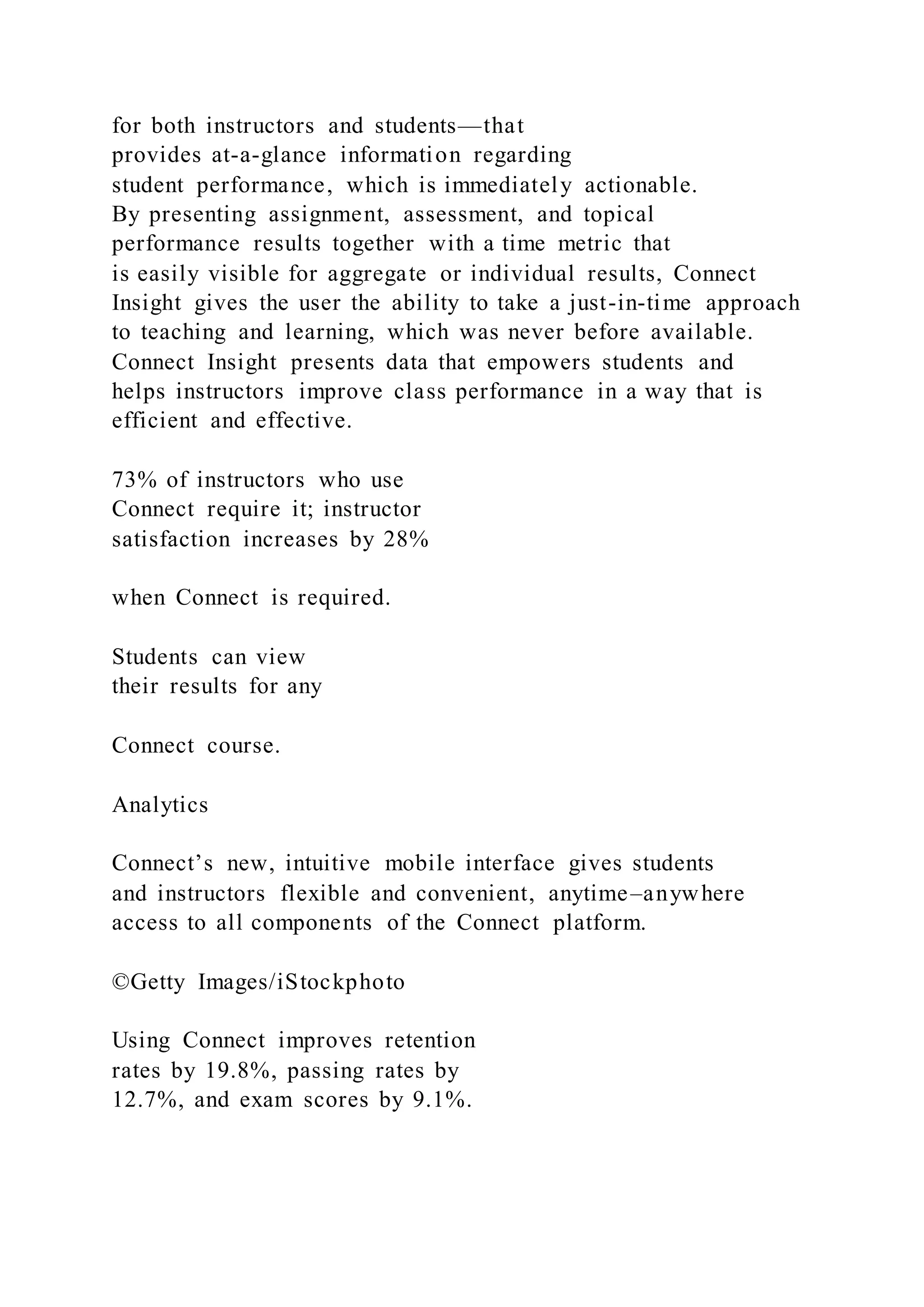 for both instructors and students—that
provides at-a-glance information regarding
student performance, which is immediately actionable.
By presenting assignment, assessment, and topical
performance results together with a time metric that
is easily visible for aggregate or individual results, Connect
Insight gives the user the ability to take a just-in-time approach
to teaching and learning, which was never before available.
Connect Insight presents data that empowers students and
helps instructors improve class performance in a way that is
efficient and effective.
73% of instructors who use
Connect require it; instructor
satisfaction increases by 28%
when Connect is required.
Students can view
their results for any
Connect course.
Analytics
Connect’s new, intuitive mobile interface gives students
and instructors flexible and convenient, anytime–anywhere
access to all components of the Connect platform.
©Getty Images/iStockphoto
Using Connect improves retention
rates by 19.8%, passing rates by
12.7%, and exam scores by 9.1%.
 
