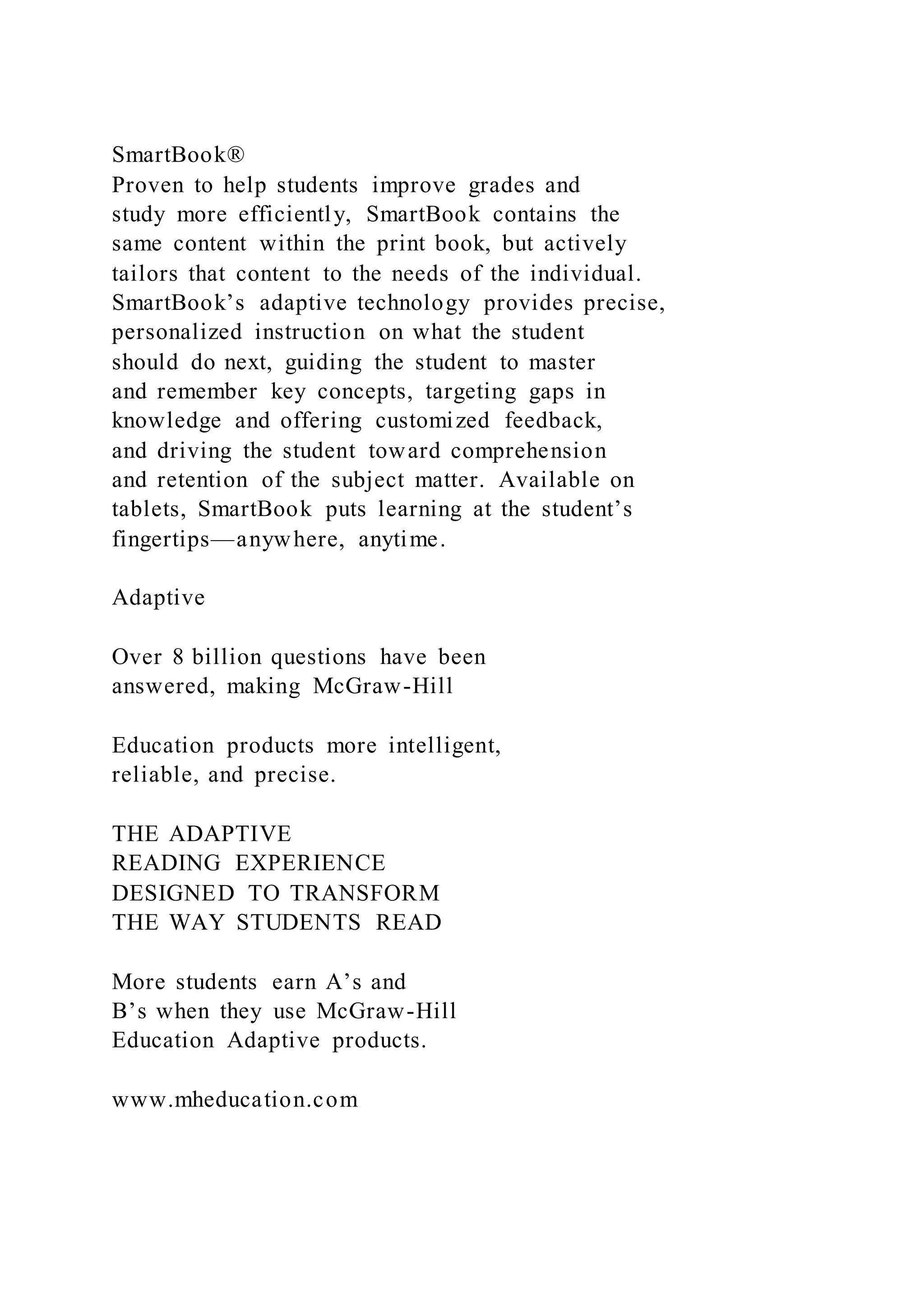 SmartBook®
Proven to help students improve grades and
study more efficiently, SmartBook contains the
same content within the print book, but actively
tailors that content to the needs of the individual.
SmartBook’s adaptive technology provides precise,
personalized instruction on what the student
should do next, guiding the student to master
and remember key concepts, targeting gaps in
knowledge and offering customized feedback,
and driving the student toward comprehension
and retention of the subject matter. Available on
tablets, SmartBook puts learning at the student’s
fingertips—anywhere, anytime.
Adaptive
Over 8 billion questions have been
answered, making McGraw-Hill
Education products more intelligent,
reliable, and precise.
THE ADAPTIVE
READING EXPERIENCE
DESIGNED TO TRANSFORM
THE WAY STUDENTS READ
More students earn A’s and
B’s when they use McGraw-Hill
Education Adaptive products.
www.mheducation.com
 