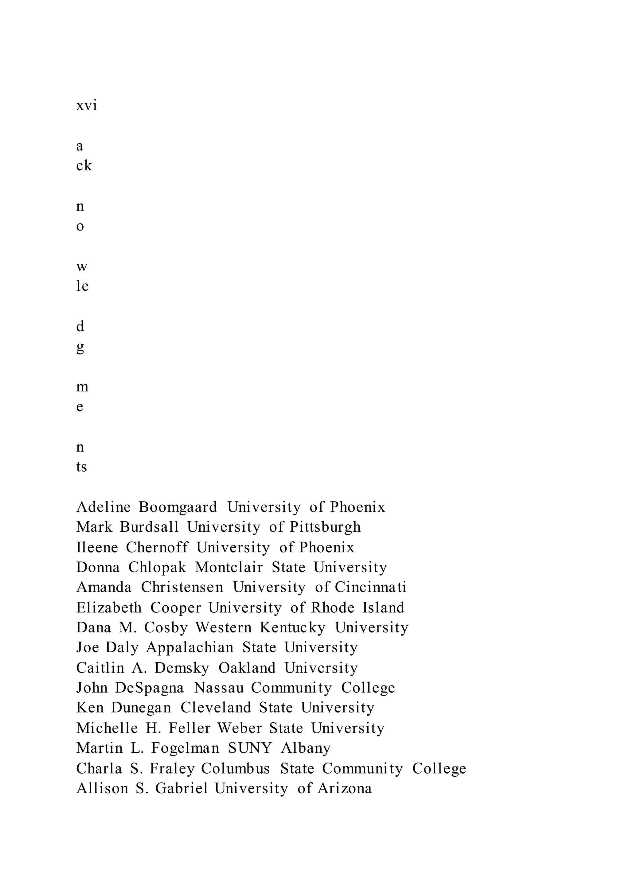 xvi
a
ck
n
o
w
le
d
g
m
e
n
ts
Adeline Boomgaard University of Phoenix
Mark Burdsall University of Pittsburgh
Ileene Chernoff University of Phoenix
Donna Chlopak Montclair State University
Amanda Christensen University of Cincinnati
Elizabeth Cooper University of Rhode Island
Dana M. Cosby Western Kentucky University
Joe Daly Appalachian State University
Caitlin A. Demsky Oakland University
John DeSpagna Nassau Community College
Ken Dunegan Cleveland State University
Michelle H. Feller Weber State University
Martin L. Fogelman SUNY Albany
Charla S. Fraley Columbus State Community College
Allison S. Gabriel University of Arizona
 