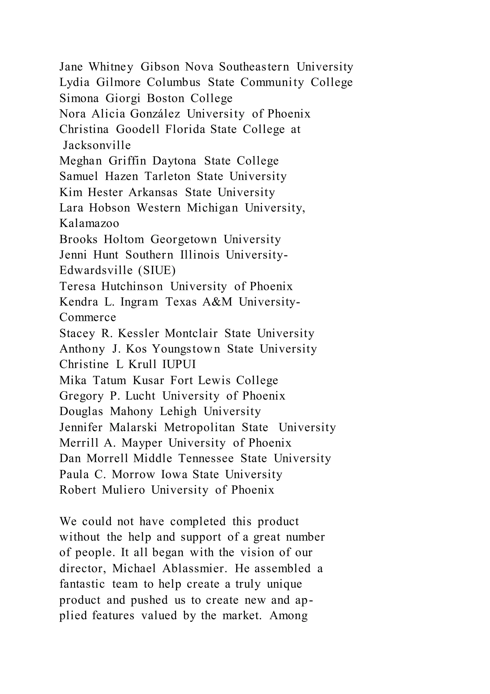 Jane Whitney Gibson Nova Southeastern University
Lydia Gilmore Columbus State Community College
Simona Giorgi Boston College
Nora Alicia González University of Phoenix
Christina Goodell Florida State College at
Jacksonville
Meghan Griffin Daytona State College
Samuel Hazen Tarleton State University
Kim Hester Arkansas State University
Lara Hobson Western Michigan University,
Kalamazoo
Brooks Holtom Georgetown University
Jenni Hunt Southern Illinois University-
Edwardsville (SIUE)
Teresa Hutchinson University of Phoenix
Kendra L. Ingram Texas A&M University-
Commerce
Stacey R. Kessler Montclair State University
Anthony J. Kos Youngstown State University
Christine L Krull IUPUI
Mika Tatum Kusar Fort Lewis College
Gregory P. Lucht University of Phoenix
Douglas Mahony Lehigh University
Jennifer Malarski Metropolitan State University
Merrill A. Mayper University of Phoenix
Dan Morrell Middle Tennessee State University
Paula C. Morrow Iowa State University
Robert Muliero University of Phoenix
We could not have completed this product
without the help and support of a great number
of people. It all began with the vision of our
director, Michael Ablassmier. He assembled a
fantastic team to help create a truly unique
product and pushed us to create new and ap-
plied features valued by the market. Among
 