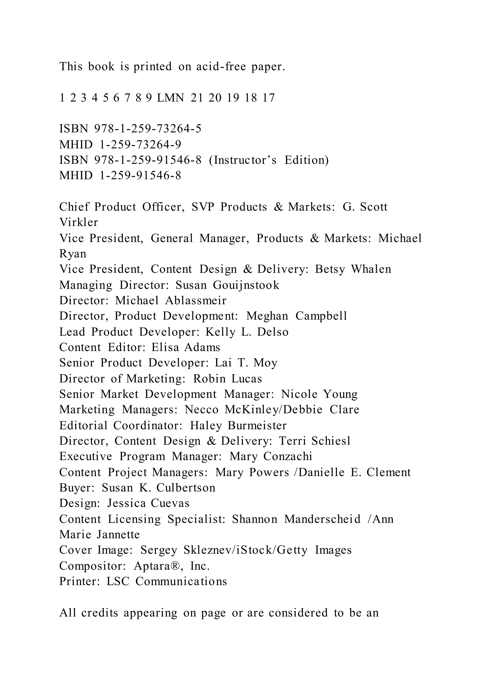 This book is printed on acid-free paper.
1 2 3 4 5 6 7 8 9 LMN 21 20 19 18 17
ISBN 978-1-259-73264-5
MHID 1-259-73264-9
ISBN 978-1-259-91546-8 (Instructor’s Edition)
MHID 1-259-91546-8
Chief Product Officer, SVP Products & Markets: G. Scott
Virkler
Vice President, General Manager, Products & Markets: Michael
Ryan
Vice President, Content Design & Delivery: Betsy Whalen
Managing Director: Susan Gouijnstook
Director: Michael Ablassmeir
Director, Product Development: Meghan Campbell
Lead Product Developer: Kelly L. Delso
Content Editor: Elisa Adams
Senior Product Developer: Lai T. Moy
Director of Marketing: Robin Lucas
Senior Market Development Manager: Nicole Young
Marketing Managers: Necco McKinley/Debbie Clare
Editorial Coordinator: Haley Burmeister
Director, Content Design & Delivery: Terri Schiesl
Executive Program Manager: Mary Conzachi
Content Project Managers: Mary Powers /Danielle E. Clement
Buyer: Susan K. Culbertson
Design: Jessica Cuevas
Content Licensing Specialist: Shannon Manderscheid /Ann
Marie Jannette
Cover Image: Sergey Skleznev/iStock/Getty Images
Compositor: Aptara®, Inc.
Printer: LSC Communications
All credits appearing on page or are considered to be an
 