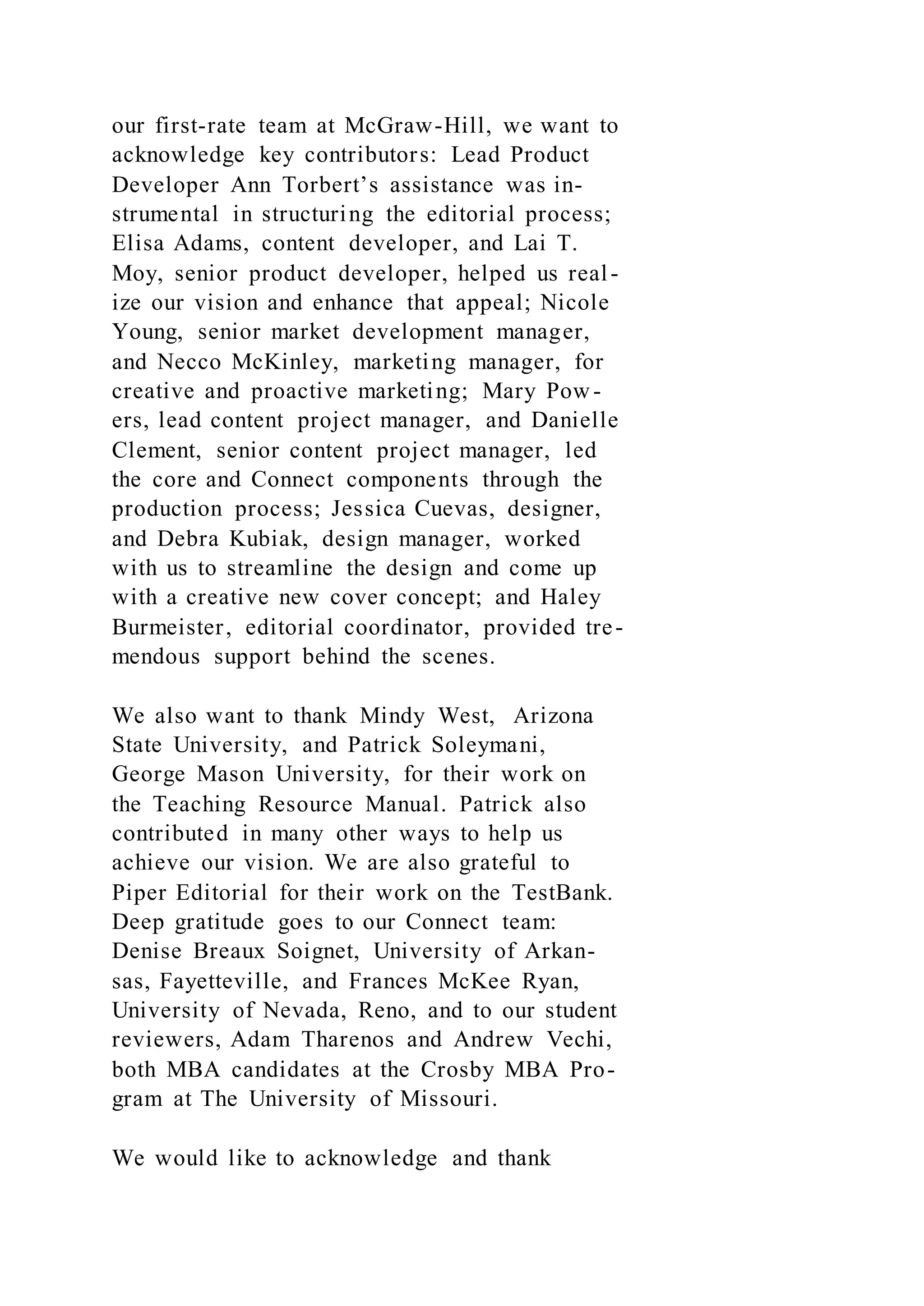 our first-rate team at McGraw-Hill, we want to
acknowledge key contributors: Lead Product
Developer Ann Torbert’s assistance was in-
strumental in structuring the editorial process;
Elisa Adams, content developer, and Lai T.
Moy, senior product developer, helped us real-
ize our vision and enhance that appeal; Nicole
Young, senior market development manager,
and Necco McKinley, marketing manager, for
creative and proactive marketing; Mary Pow-
ers, lead content project manager, and Danielle
Clement, senior content project manager, led
the core and Connect components through the
production process; Jessica Cuevas, designer,
and Debra Kubiak, design manager, worked
with us to streamline the design and come up
with a creative new cover concept; and Haley
Burmeister, editorial coordinator, provided tre-
mendous support behind the scenes.
We also want to thank Mindy West, Arizona
State University, and Patrick Soleymani,
George Mason University, for their work on
the Teaching Resource Manual. Patrick also
contributed in many other ways to help us
achieve our vision. We are also grateful to
Piper Editorial for their work on the TestBank.
Deep gratitude goes to our Connect team:
Denise Breaux Soignet, University of Arkan-
sas, Fayetteville, and Frances McKee Ryan,
University of Nevada, Reno, and to our student
reviewers, Adam Tharenos and Andrew Vechi,
both MBA candidates at the Crosby MBA Pro-
gram at The University of Missouri.
We would like to acknowledge and thank
 