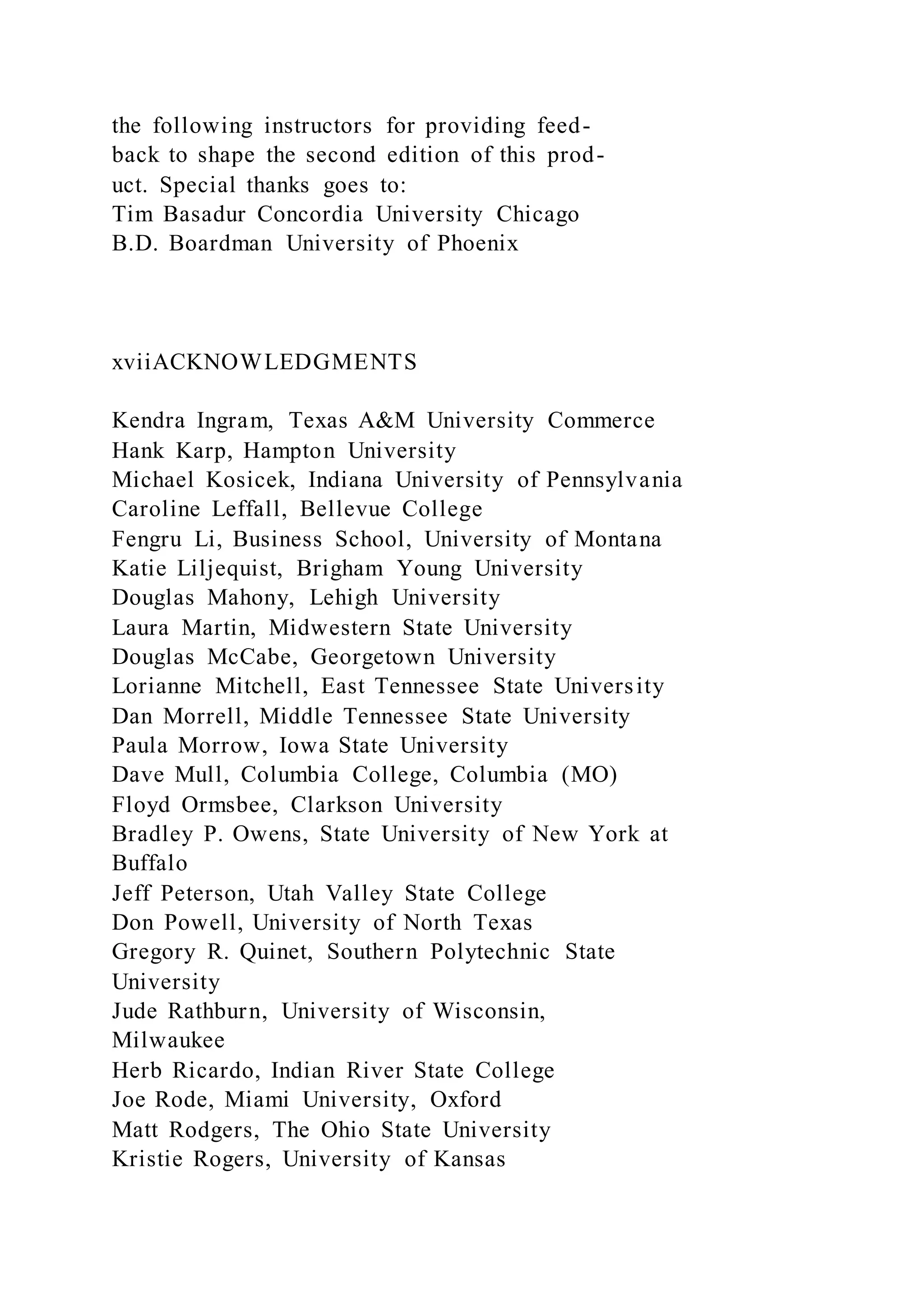 the following instructors for providing feed-
back to shape the second edition of this prod-
uct. Special thanks goes to:
Tim Basadur Concordia University Chicago
B.D. Boardman University of Phoenix
xviiACKNOWLEDGMENTS
Kendra Ingram, Texas A&M University Commerce
Hank Karp, Hampton University
Michael Kosicek, Indiana University of Pennsylvania
Caroline Leffall, Bellevue College
Fengru Li, Business School, University of Montana
Katie Liljequist, Brigham Young University
Douglas Mahony, Lehigh University
Laura Martin, Midwestern State University
Douglas McCabe, Georgetown University
Lorianne Mitchell, East Tennessee State University
Dan Morrell, Middle Tennessee State University
Paula Morrow, Iowa State University
Dave Mull, Columbia College, Columbia (MO)
Floyd Ormsbee, Clarkson University
Bradley P. Owens, State University of New York at
Buffalo
Jeff Peterson, Utah Valley State College
Don Powell, University of North Texas
Gregory R. Quinet, Southern Polytechnic State
University
Jude Rathburn, University of Wisconsin,
Milwaukee
Herb Ricardo, Indian River State College
Joe Rode, Miami University, Oxford
Matt Rodgers, The Ohio State University
Kristie Rogers, University of Kansas
 