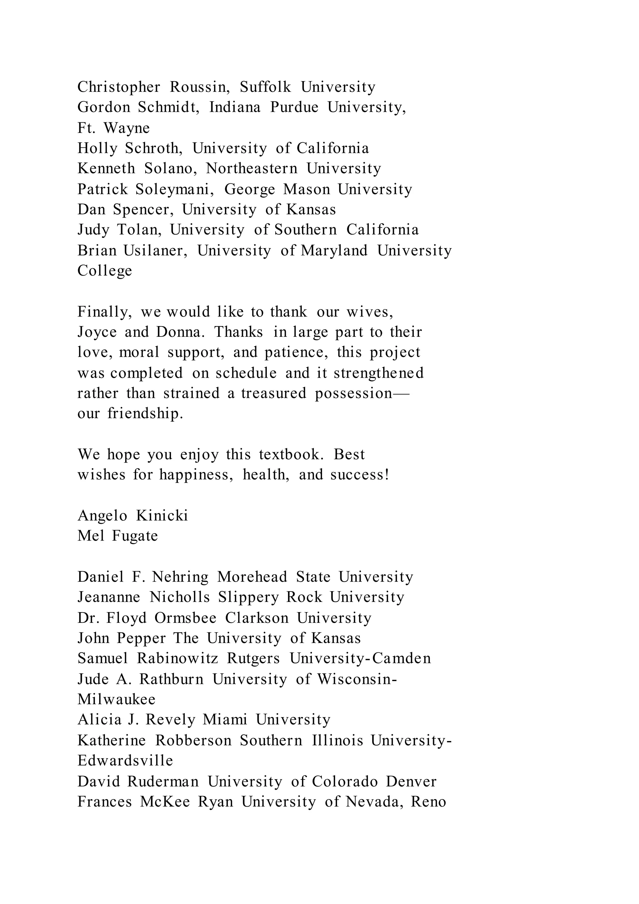 Christopher Roussin, Suffolk University
Gordon Schmidt, Indiana Purdue University,
Ft. Wayne
Holly Schroth, University of California
Kenneth Solano, Northeastern University
Patrick Soleymani, George Mason University
Dan Spencer, University of Kansas
Judy Tolan, University of Southern California
Brian Usilaner, University of Maryland University
College
Finally, we would like to thank our wives,
Joyce and Donna. Thanks in large part to their
love, moral support, and patience, this project
was completed on schedule and it strengthened
rather than strained a treasured possession—
our friendship.
We hope you enjoy this textbook. Best
wishes for happiness, health, and success!
Angelo Kinicki
Mel Fugate
Daniel F. Nehring Morehead State University
Jeananne Nicholls Slippery Rock University
Dr. Floyd Ormsbee Clarkson University
John Pepper The University of Kansas
Samuel Rabinowitz Rutgers University-Camden
Jude A. Rathburn University of Wisconsin-
Milwaukee
Alicia J. Revely Miami University
Katherine Robberson Southern Illinois University-
Edwardsville
David Ruderman University of Colorado Denver
Frances McKee Ryan University of Nevada, Reno
 