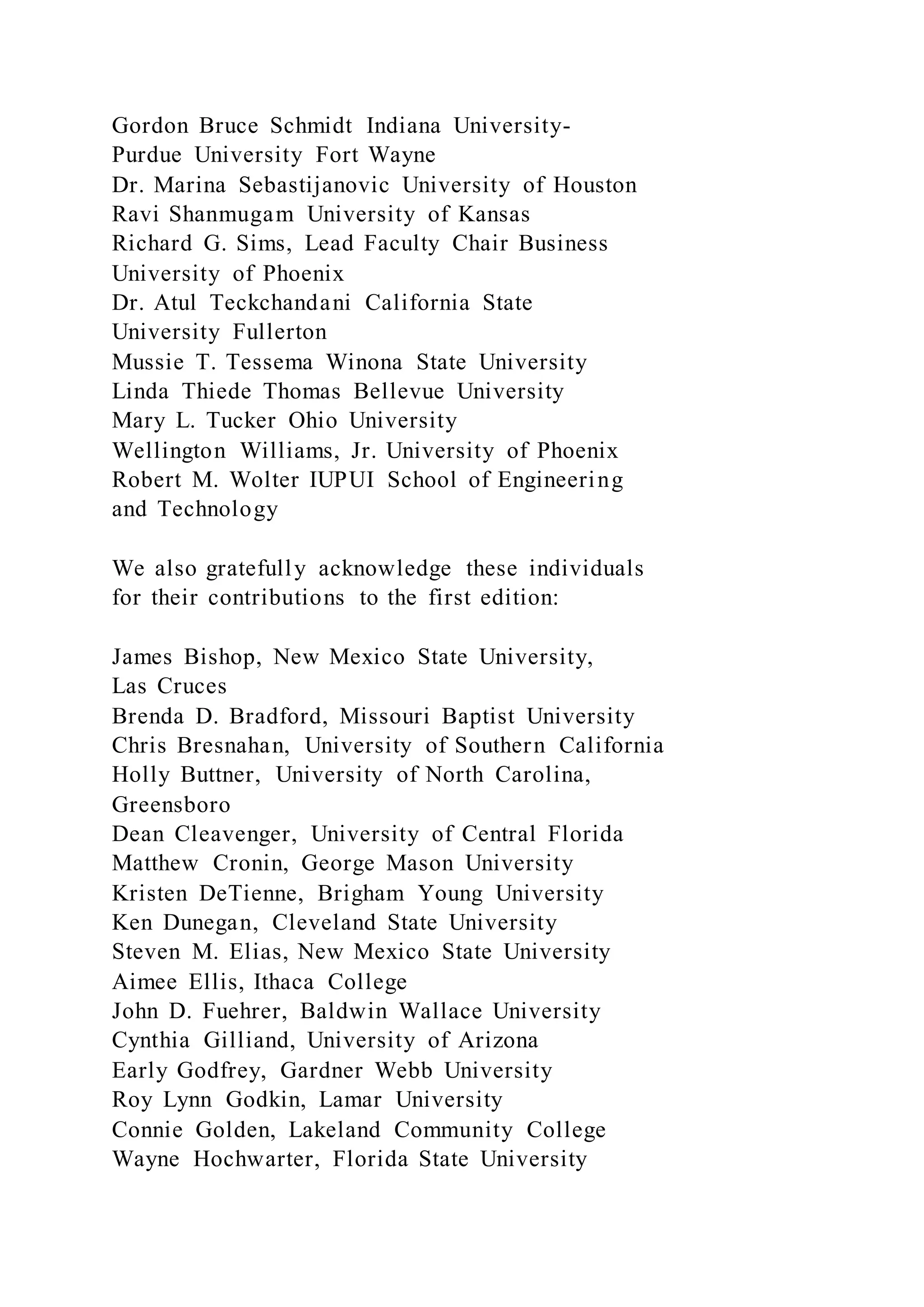 Gordon Bruce Schmidt Indiana University-
Purdue University Fort Wayne
Dr. Marina Sebastijanovic University of Houston
Ravi Shanmugam University of Kansas
Richard G. Sims, Lead Faculty Chair Business
University of Phoenix
Dr. Atul Teckchandani California State
University Fullerton
Mussie T. Tessema Winona State University
Linda Thiede Thomas Bellevue University
Mary L. Tucker Ohio University
Wellington Williams, Jr. University of Phoenix
Robert M. Wolter IUPUI School of Engineering
and Technology
We also gratefully acknowledge these individuals
for their contributions to the first edition:
James Bishop, New Mexico State University,
Las Cruces
Brenda D. Bradford, Missouri Baptist University
Chris Bresnahan, University of Southern California
Holly Buttner, University of North Carolina,
Greensboro
Dean Cleavenger, University of Central Florida
Matthew Cronin, George Mason University
Kristen DeTienne, Brigham Young University
Ken Dunegan, Cleveland State University
Steven M. Elias, New Mexico State University
Aimee Ellis, Ithaca College
John D. Fuehrer, Baldwin Wallace University
Cynthia Gilliand, University of Arizona
Early Godfrey, Gardner Webb University
Roy Lynn Godkin, Lamar University
Connie Golden, Lakeland Community College
Wayne Hochwarter, Florida State University
 