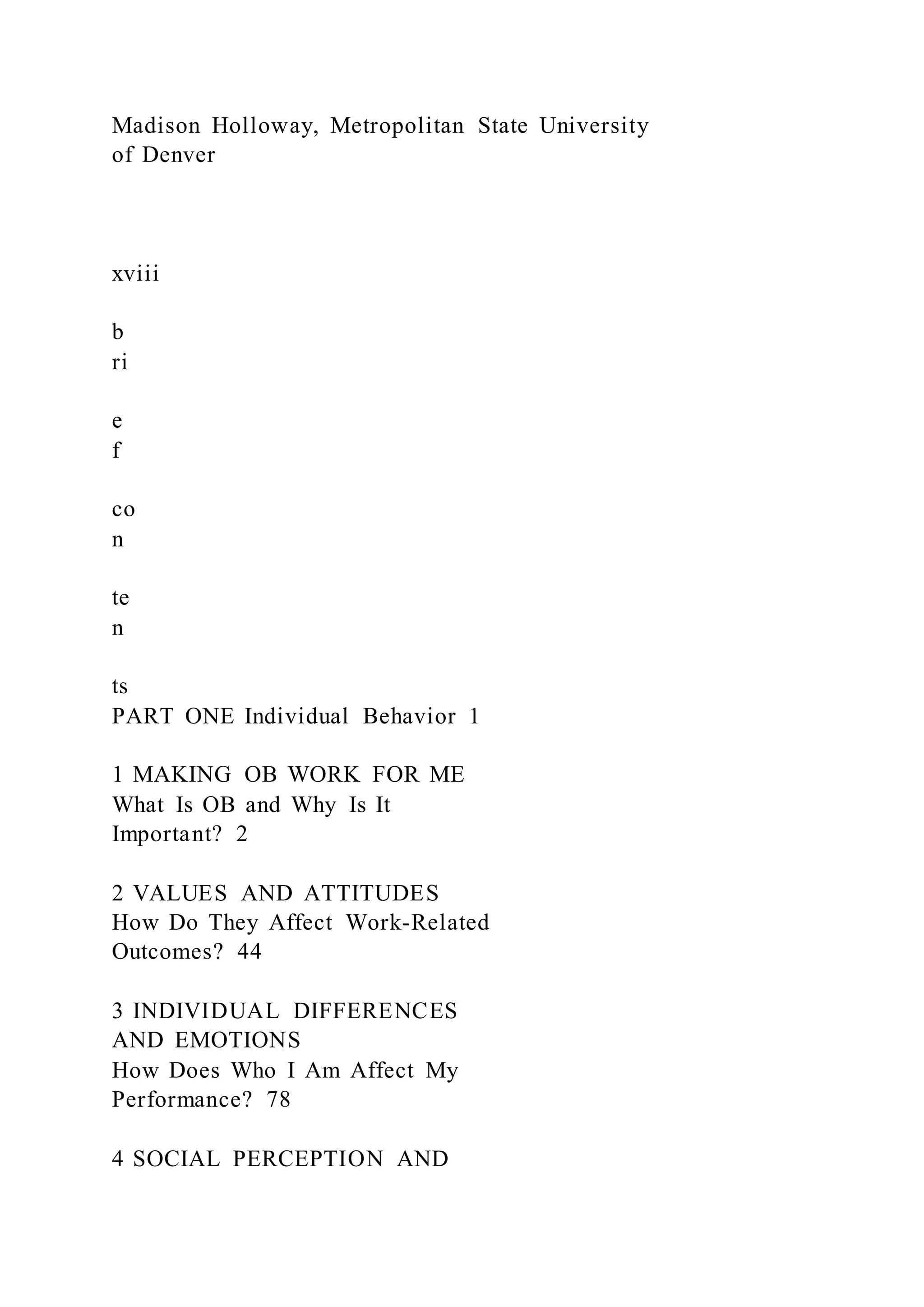 Madison Holloway, Metropolitan State University
of Denver
xviii
b
ri
e
f
co
n
te
n
ts
PART ONE Individual Behavior 1
1 MAKING OB WORK FOR ME
What Is OB and Why Is It
Important? 2
2 VALUES AND ATTITUDES
How Do They Affect Work-Related
Outcomes? 44
3 INDIVIDUAL DIFFERENCES
AND EMOTIONS
How Does Who I Am Affect My
Performance? 78
4 SOCIAL PERCEPTION AND
 