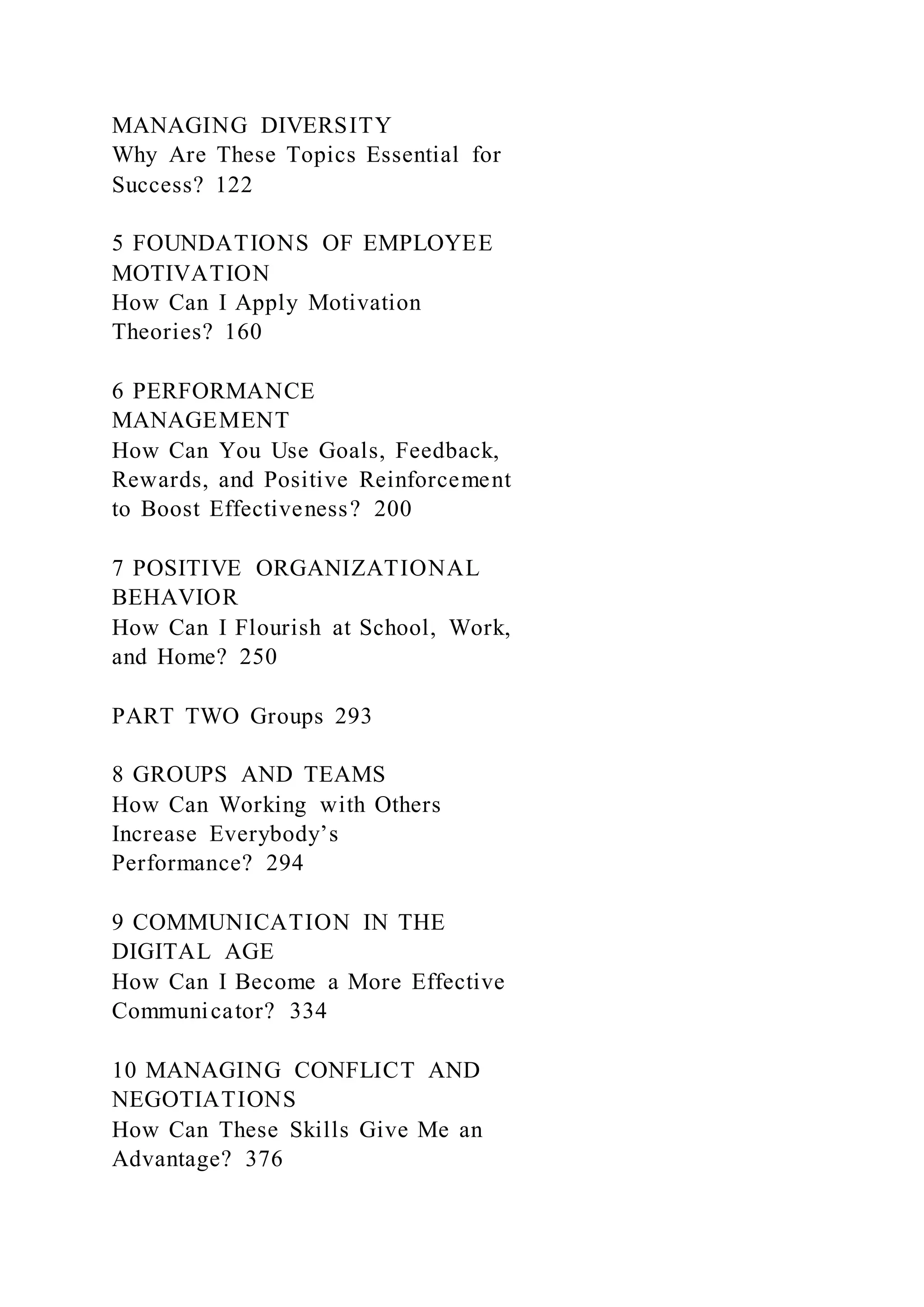 MANAGING DIVERSITY
Why Are These Topics Essential for
Success? 122
5 FOUNDATIONS OF EMPLOYEE
MOTIVATION
How Can I Apply Motivation
Theories? 160
6 PERFORMANCE
MANAGEMENT
How Can You Use Goals, Feedback,
Rewards, and Positive Reinforcement
to Boost Effectiveness? 200
7 POSITIVE ORGANIZATIONAL
BEHAVIOR
How Can I Flourish at School, Work,
and Home? 250
PART TWO Groups 293
8 GROUPS AND TEAMS
How Can Working with Others
Increase Everybody’s
Performance? 294
9 COMMUNICATION IN THE
DIGITAL AGE
How Can I Become a More Effective
Communicator? 334
10 MANAGING CONFLICT AND
NEGOTIATIONS
How Can These Skills Give Me an
Advantage? 376
 