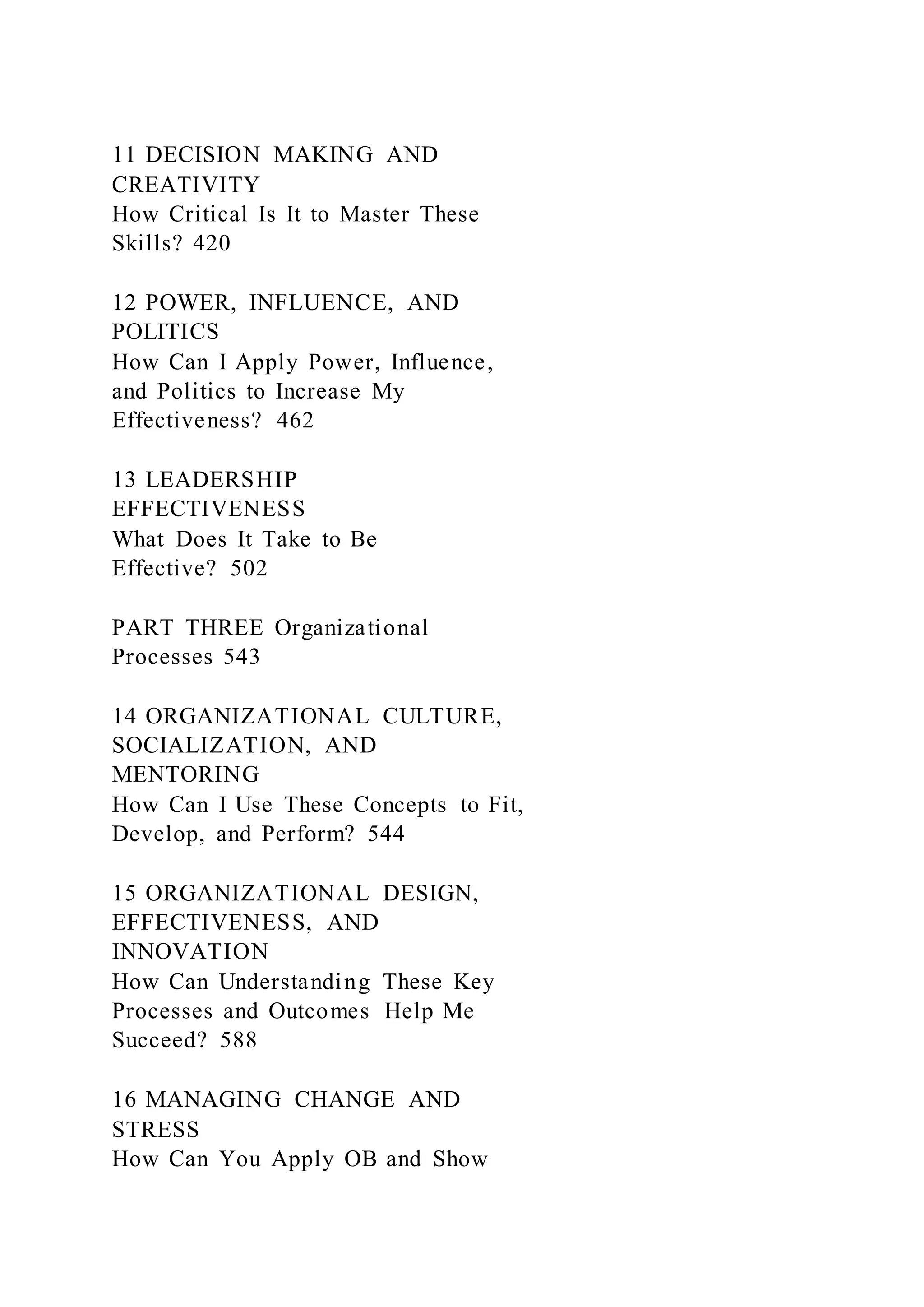 11 DECISION MAKING AND
CREATIVITY
How Critical Is It to Master These
Skills? 420
12 POWER, INFLUENCE, AND
POLITICS
How Can I Apply Power, Influence,
and Politics to Increase My
Effectiveness? 462
13 LEADERSHIP
EFFECTIVENESS
What Does It Take to Be
Effective? 502
PART THREE Organizational
Processes 543
14 ORGANIZATIONAL CULTURE,
SOCIALIZATION, AND
MENTORING
How Can I Use These Concepts to Fit,
Develop, and Perform? 544
15 ORGANIZATIONAL DESIGN,
EFFECTIVENESS, AND
INNOVATION
How Can Understanding These Key
Processes and Outcomes Help Me
Succeed? 588
16 MANAGING CHANGE AND
STRESS
How Can You Apply OB and Show
 