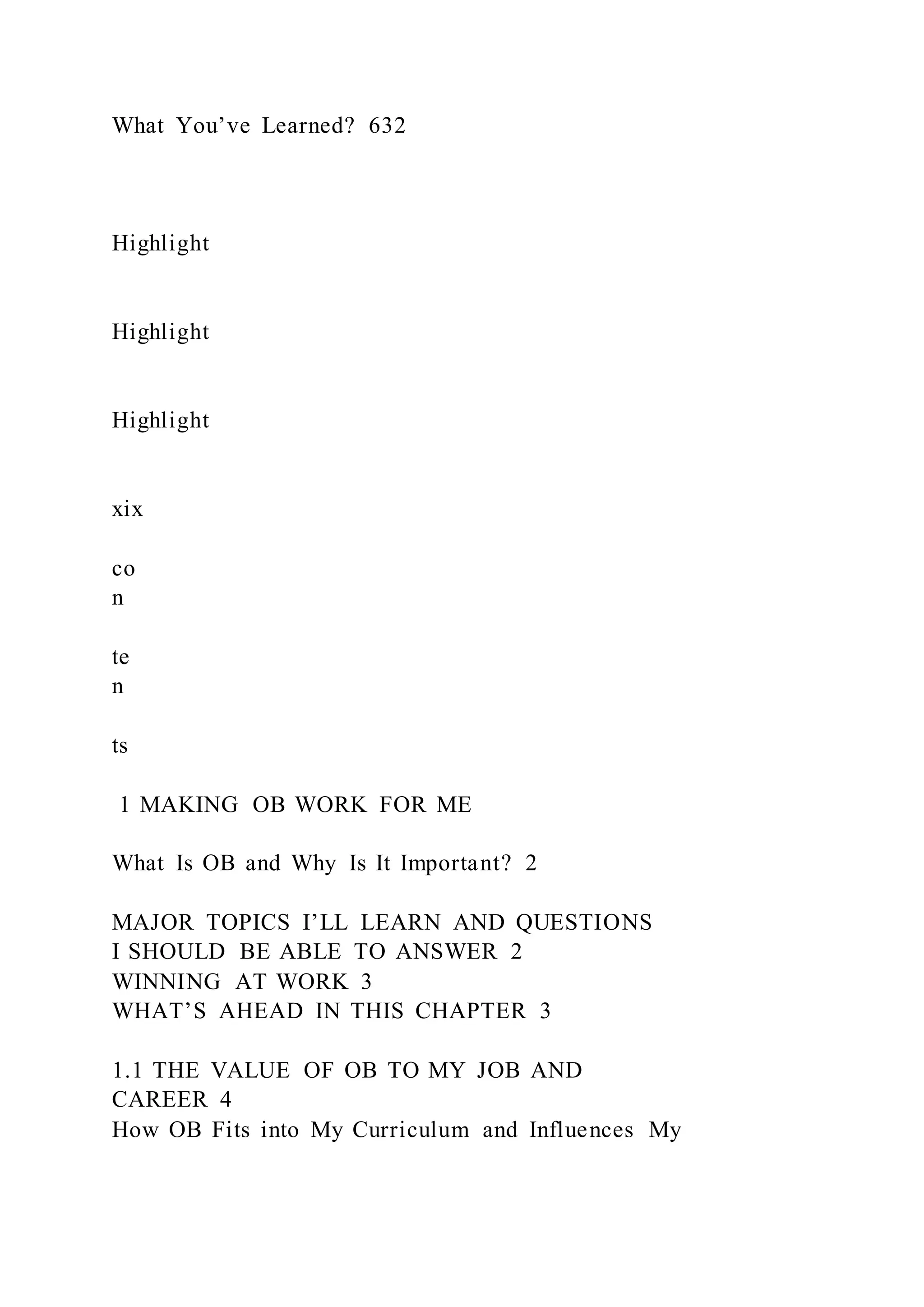 What You’ve Learned? 632
Highlight
Highlight
Highlight
xix
co
n
te
n
ts
1 MAKING OB WORK FOR ME
What Is OB and Why Is It Important? 2
MAJOR TOPICS I’LL LEARN AND QUESTIONS
I SHOULD BE ABLE TO ANSWER 2
WINNING AT WORK 3
WHAT’S AHEAD IN THIS CHAPTER 3
1.1 THE VALUE OF OB TO MY JOB AND
CAREER 4
How OB Fits into My Curriculum and Influences My
 