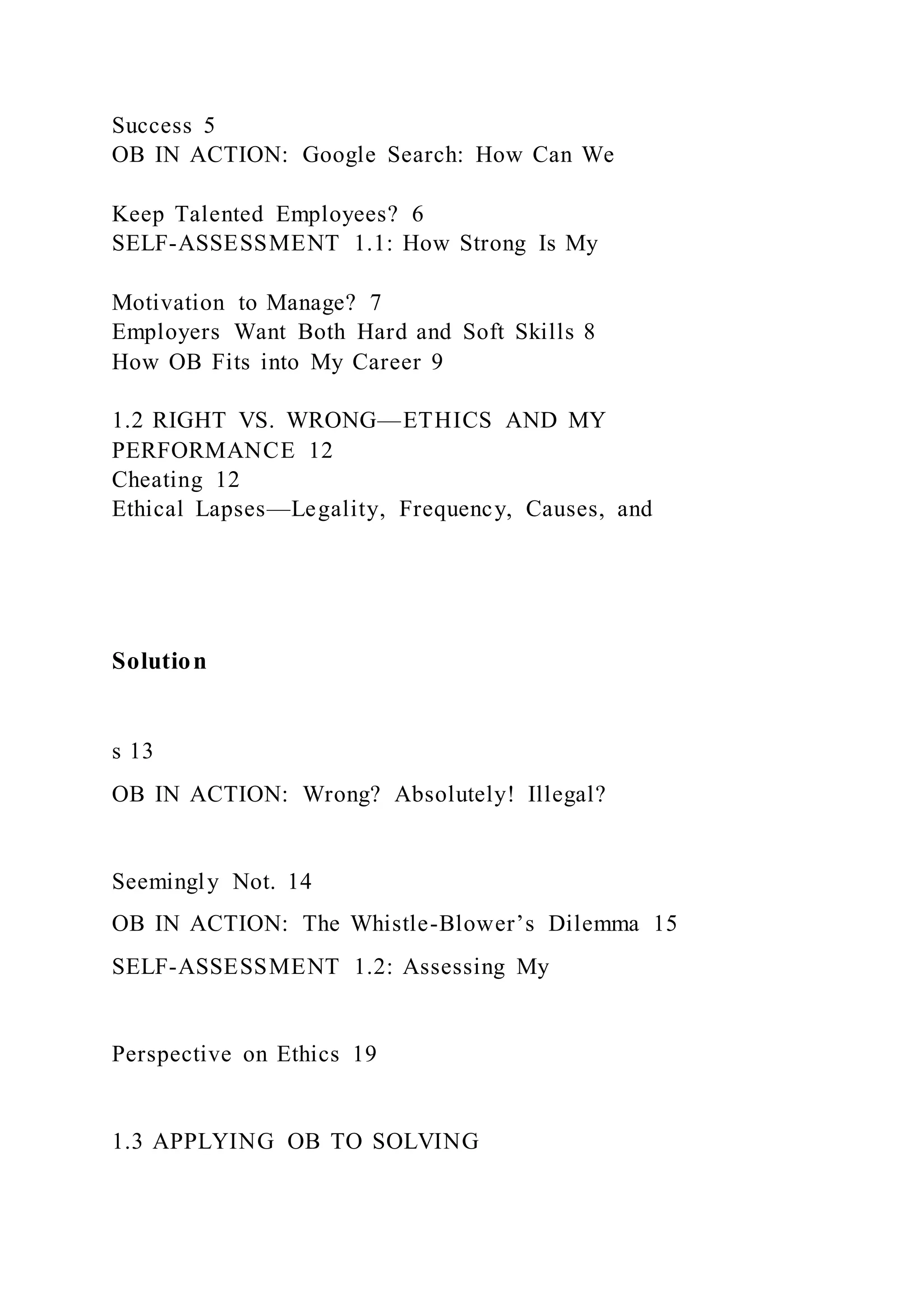 Success 5
OB IN ACTION: Google Search: How Can We
Keep Talented Employees? 6
SELF-ASSESSMENT 1.1: How Strong Is My
Motivation to Manage? 7
Employers Want Both Hard and Soft Skills 8
How OB Fits into My Career 9
1.2 RIGHT VS. WRONG—ETHICS AND MY
PERFORMANCE 12
Cheating 12
Ethical Lapses—Legality, Frequency, Causes, and
Solution
s 13
OB IN ACTION: Wrong? Absolutely! Illegal?
Seemingly Not. 14
OB IN ACTION: The Whistle-Blower’s Dilemma 15
SELF-ASSESSMENT 1.2: Assessing My
Perspective on Ethics 19
1.3 APPLYING OB TO SOLVING
 