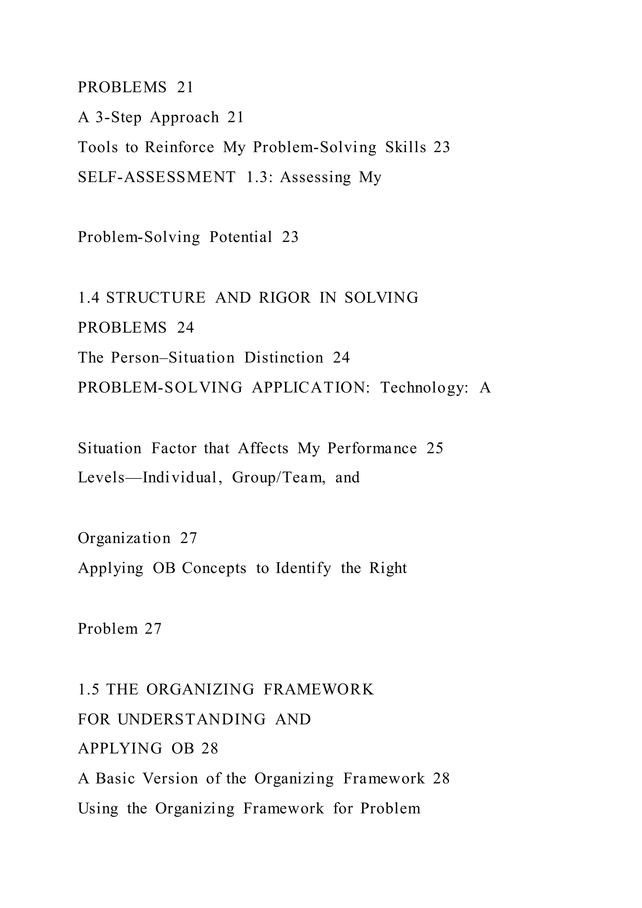 PROBLEMS 21
A 3-Step Approach 21
Tools to Reinforce My Problem-Solving Skills 23
SELF-ASSESSMENT 1.3: Assessing My
Problem-Solving Potential 23
1.4 STRUCTURE AND RIGOR IN SOLVING
PROBLEMS 24
The Person–Situation Distinction 24
PROBLEM-SOLVING APPLICATION: Technology: A
Situation Factor that Affects My Performance 25
Levels—Individual, Group/Team, and
Organization 27
Applying OB Concepts to Identify the Right
Problem 27
1.5 THE ORGANIZING FRAMEWORK
FOR UNDERSTANDING AND
APPLYING OB 28
A Basic Version of the Organizing Framework 28
Using the Organizing Framework for Problem
 