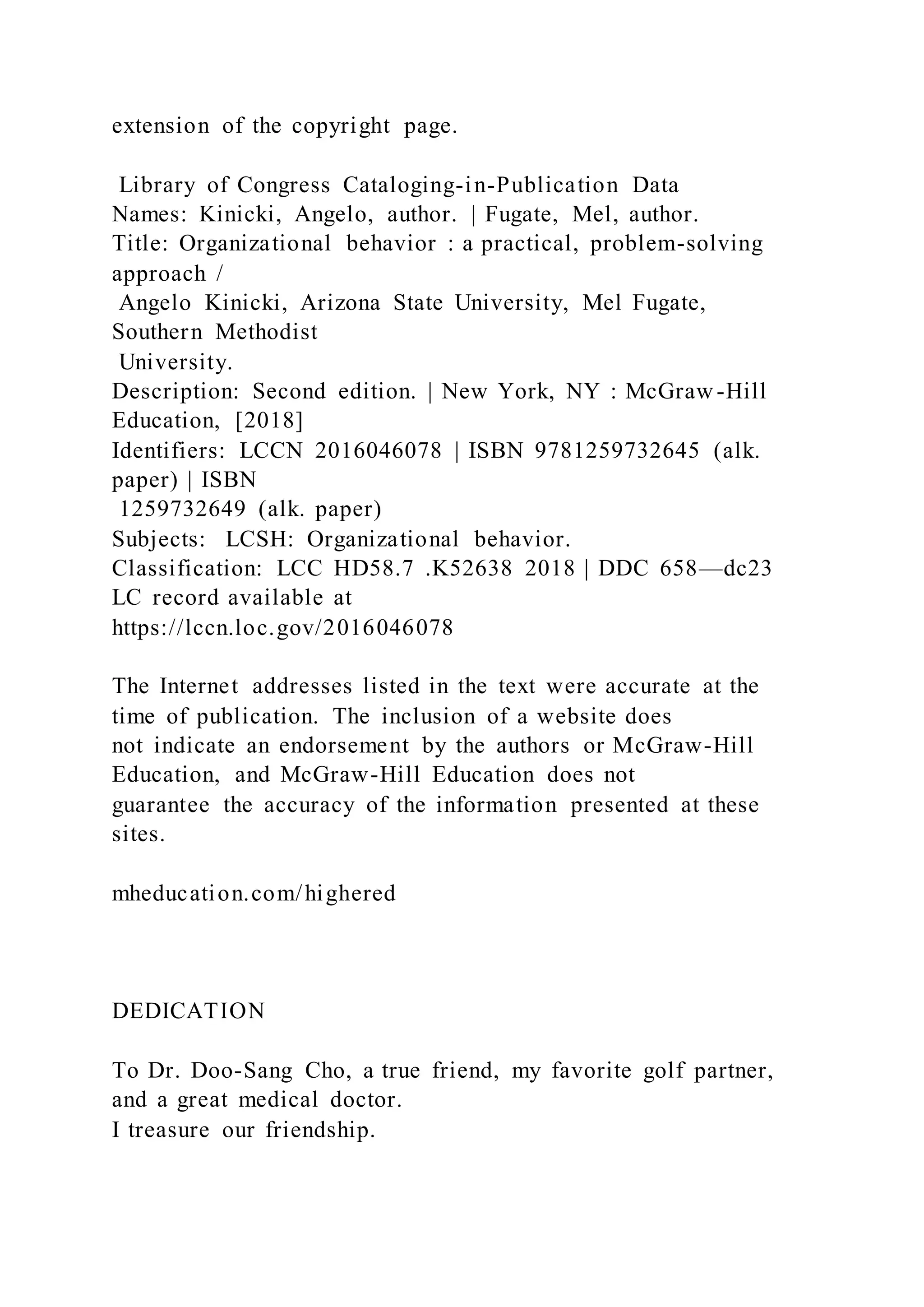 extension of the copyright page.
Library of Congress Cataloging-in-Publication Data
Names: Kinicki, Angelo, author. | Fugate, Mel, author.
Title: Organizational behavior : a practical, problem-solving
approach /
Angelo Kinicki, Arizona State University, Mel Fugate,
Southern Methodist
University.
Description: Second edition. | New York, NY : McGraw-Hill
Education, [2018]
Identifiers: LCCN 2016046078 | ISBN 9781259732645 (alk.
paper) | ISBN
1259732649 (alk. paper)
Subjects: LCSH: Organizational behavior.
Classification: LCC HD58.7 .K52638 2018 | DDC 658—dc23
LC record available at
https://lccn.loc.gov/2016046078
The Internet addresses listed in the text were accurate at the
time of publication. The inclusion of a website does
not indicate an endorsement by the authors or McGraw-Hill
Education, and McGraw-Hill Education does not
guarantee the accuracy of the information presented at these
sites.
mheducation.com/highered
DEDICATION
To Dr. Doo-Sang Cho, a true friend, my favorite golf partner,
and a great medical doctor.
I treasure our friendship.
 