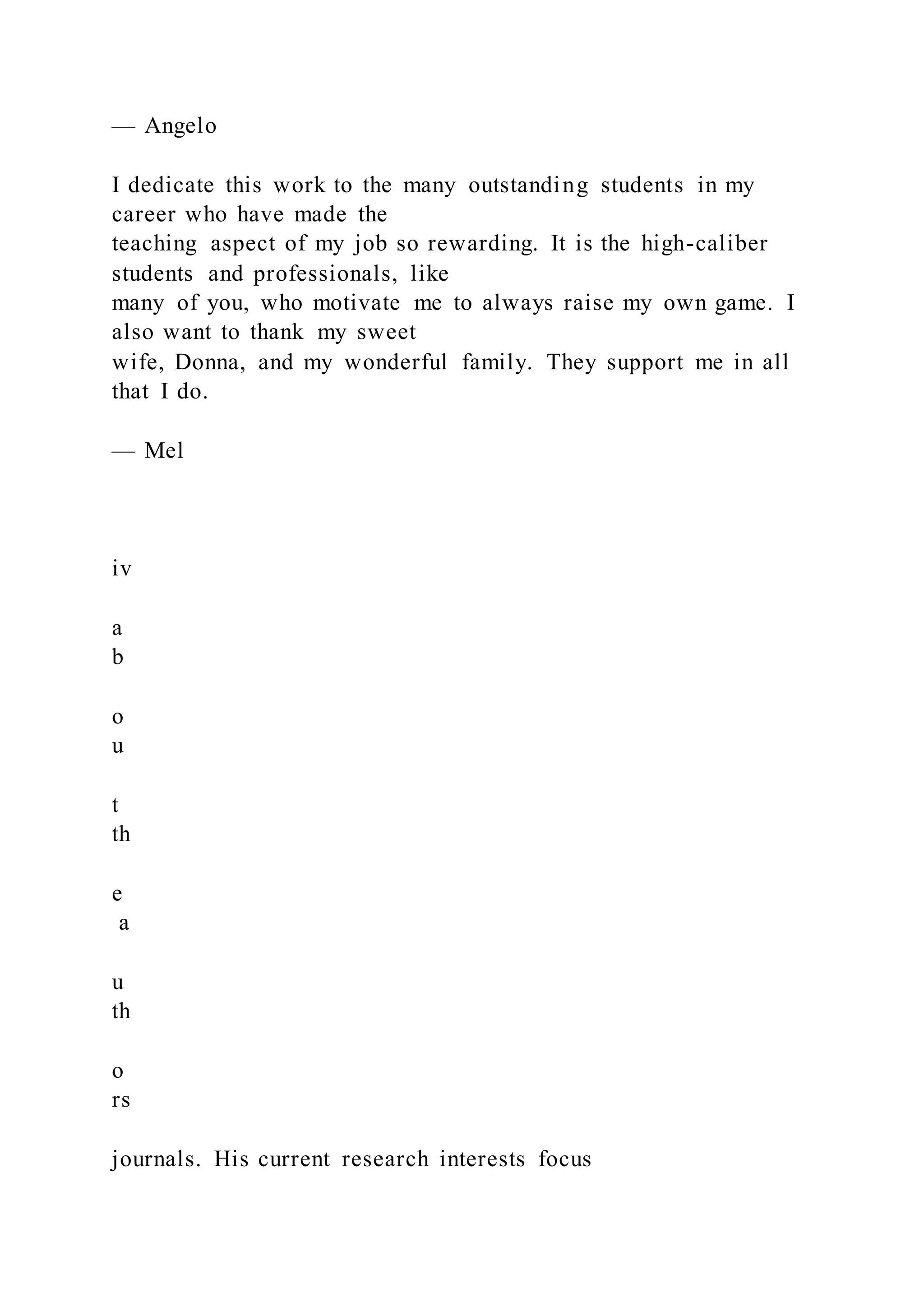 — Angelo
I dedicate this work to the many outstanding students in my
career who have made the
teaching aspect of my job so rewarding. It is the high-caliber
students and professionals, like
many of you, who motivate me to always raise my own game. I
also want to thank my sweet
wife, Donna, and my wonderful family. They support me in all
that I do.
— Mel
iv
a
b
o
u
t
th
e
a
u
th
o
rs
journals. His current research interests focus
 