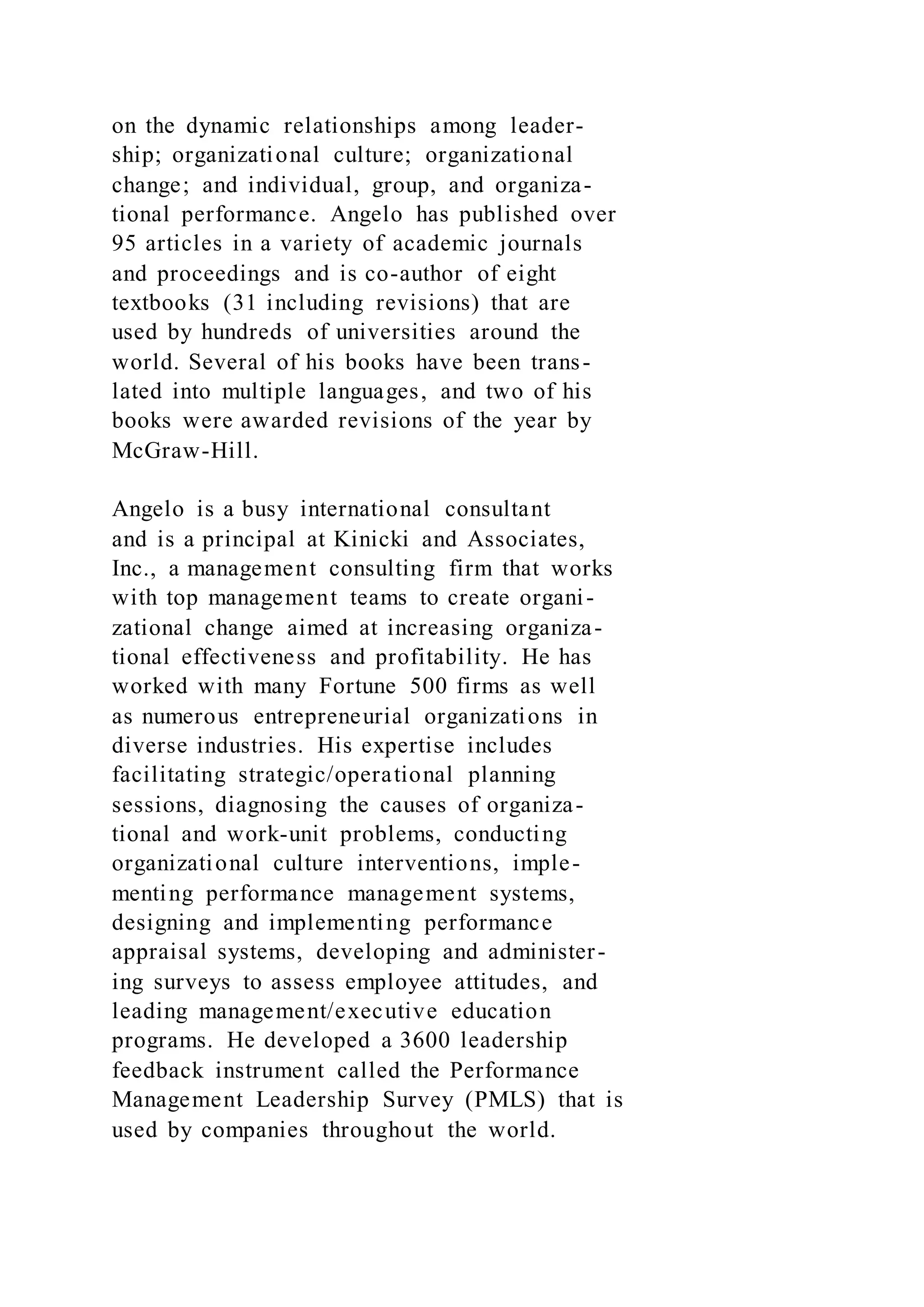 on the dynamic relationships among leader-
ship; organizational culture; organizational
change; and individual, group, and organiza-
tional performance. Angelo has published over
95 articles in a variety of academic journals
and proceedings and is co-author of eight
textbooks (31 including revisions) that are
used by hundreds of universities around the
world. Several of his books have been trans-
lated into multiple languages, and two of his
books were awarded revisions of the year by
McGraw-Hill.
Angelo is a busy international consultant
and is a principal at Kinicki and Associates,
Inc., a management consulting firm that works
with top management teams to create organi-
zational change aimed at increasing organiza-
tional effectiveness and profitability. He has
worked with many Fortune 500 firms as well
as numerous entrepreneurial organizations in
diverse industries. His expertise includes
facilitating strategic/operational planning
sessions, diagnosing the causes of organiza-
tional and work-unit problems, conducting
organizational culture interventions, imple-
menting performance management systems,
designing and implementing performance
appraisal systems, developing and administer-
ing surveys to assess employee attitudes, and
leading management/executive education
programs. He developed a 3600 leadership
feedback instrument called the Performance
Management Leadership Survey (PMLS) that is
used by companies throughout the world.
 
