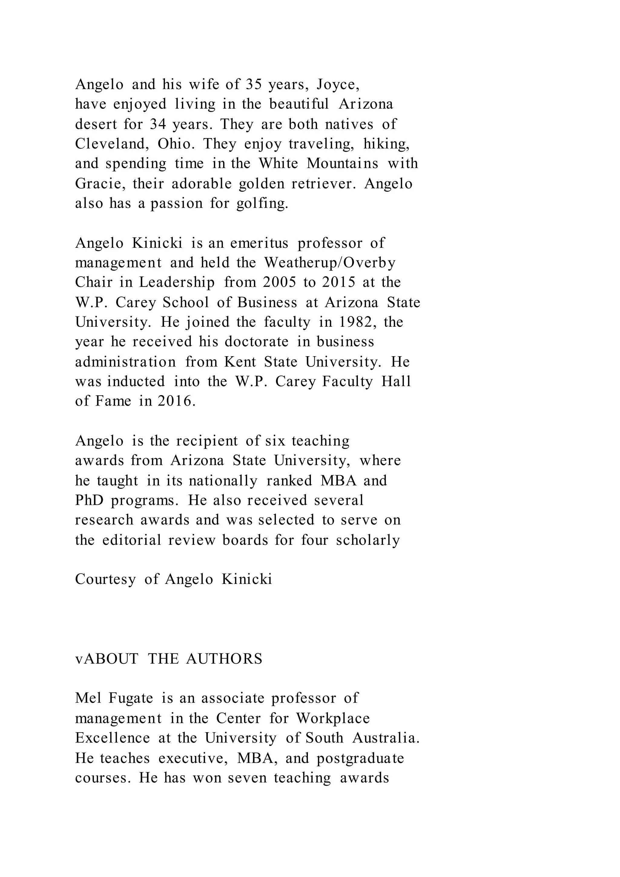 Angelo and his wife of 35 years, Joyce,
have enjoyed living in the beautiful Arizona
desert for 34 years. They are both natives of
Cleveland, Ohio. They enjoy traveling, hiking,
and spending time in the White Mountains with
Gracie, their adorable golden retriever. Angelo
also has a passion for golfing.
Angelo Kinicki is an emeritus professor of
management and held the Weatherup/Overby
Chair in Leadership from 2005 to 2015 at the
W.P. Carey School of Business at Arizona State
University. He joined the faculty in 1982, the
year he received his doctorate in business
administration from Kent State University. He
was inducted into the W.P. Carey Faculty Hall
of Fame in 2016.
Angelo is the recipient of six teaching
awards from Arizona State University, where
he taught in its nationally ranked MBA and
PhD programs. He also received several
research awards and was selected to serve on
the editorial review boards for four scholarly
Courtesy of Angelo Kinicki
vABOUT THE AUTHORS
Mel Fugate is an associate professor of
management in the Center for Workplace
Excellence at the University of South Australia.
He teaches executive, MBA, and postgraduate
courses. He has won seven teaching awards
 