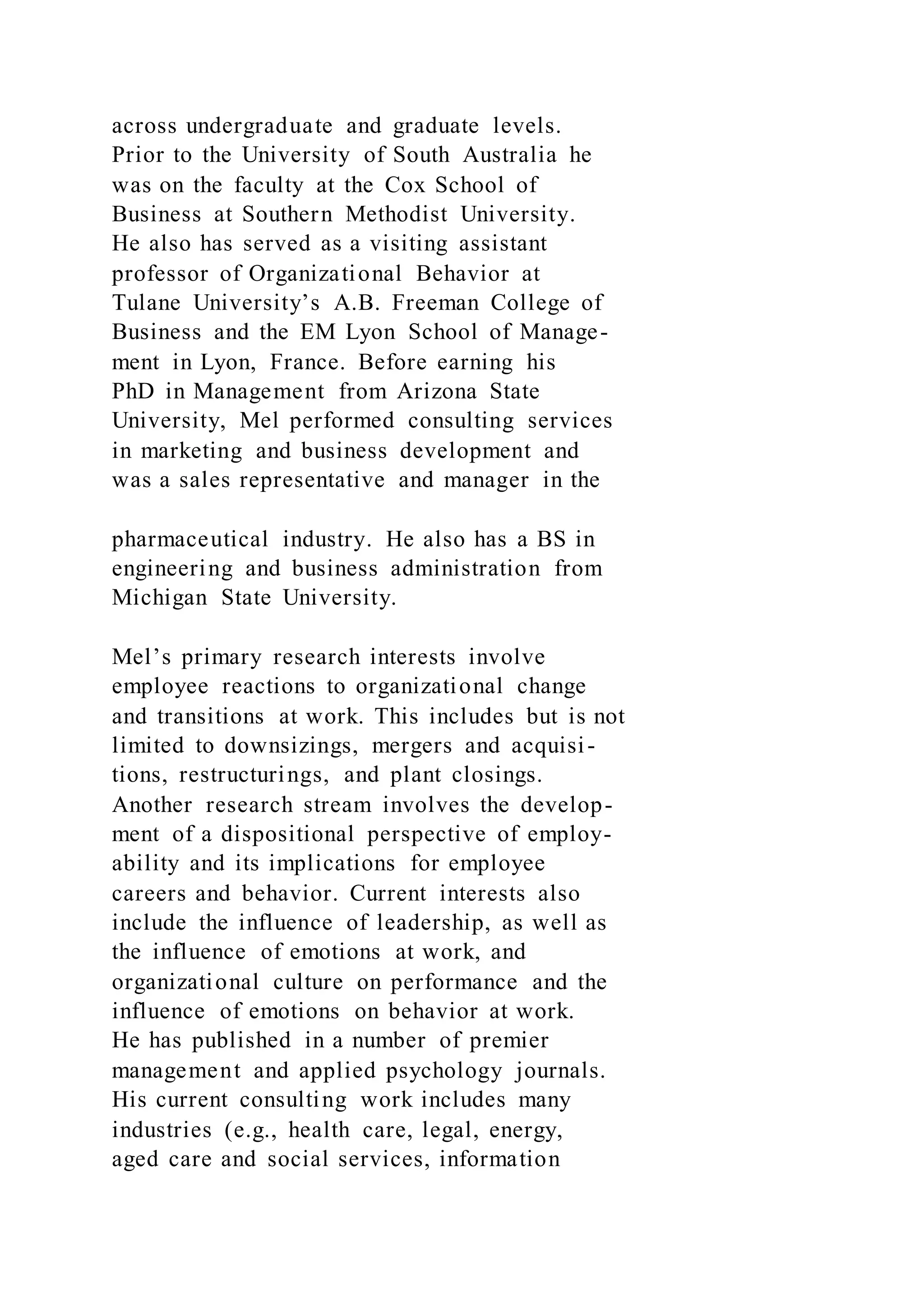 across undergraduate and graduate levels.
Prior to the University of South Australia he
was on the faculty at the Cox School of
Business at Southern Methodist University.
He also has served as a visiting assistant
professor of Organizational Behavior at
Tulane University’s A.B. Freeman College of
Business and the EM Lyon School of Manage-
ment in Lyon, France. Before earning his
PhD in Management from Arizona State
University, Mel performed consulting services
in marketing and business development and
was a sales representative and manager in the
pharmaceutical industry. He also has a BS in
engineering and business administration from
Michigan State University.
Mel’s primary research interests involve
employee reactions to organizational change
and transitions at work. This includes but is not
limited to downsizings, mergers and acquisi-
tions, restructurings, and plant closings.
Another research stream involves the develop-
ment of a dispositional perspective of employ-
ability and its implications for employee
careers and behavior. Current interests also
include the influence of leadership, as well as
the influence of emotions at work, and
organizational culture on performance and the
influence of emotions on behavior at work.
He has published in a number of premier
management and applied psychology journals.
His current consulting work includes many
industries (e.g., health care, legal, energy,
aged care and social services, information
 