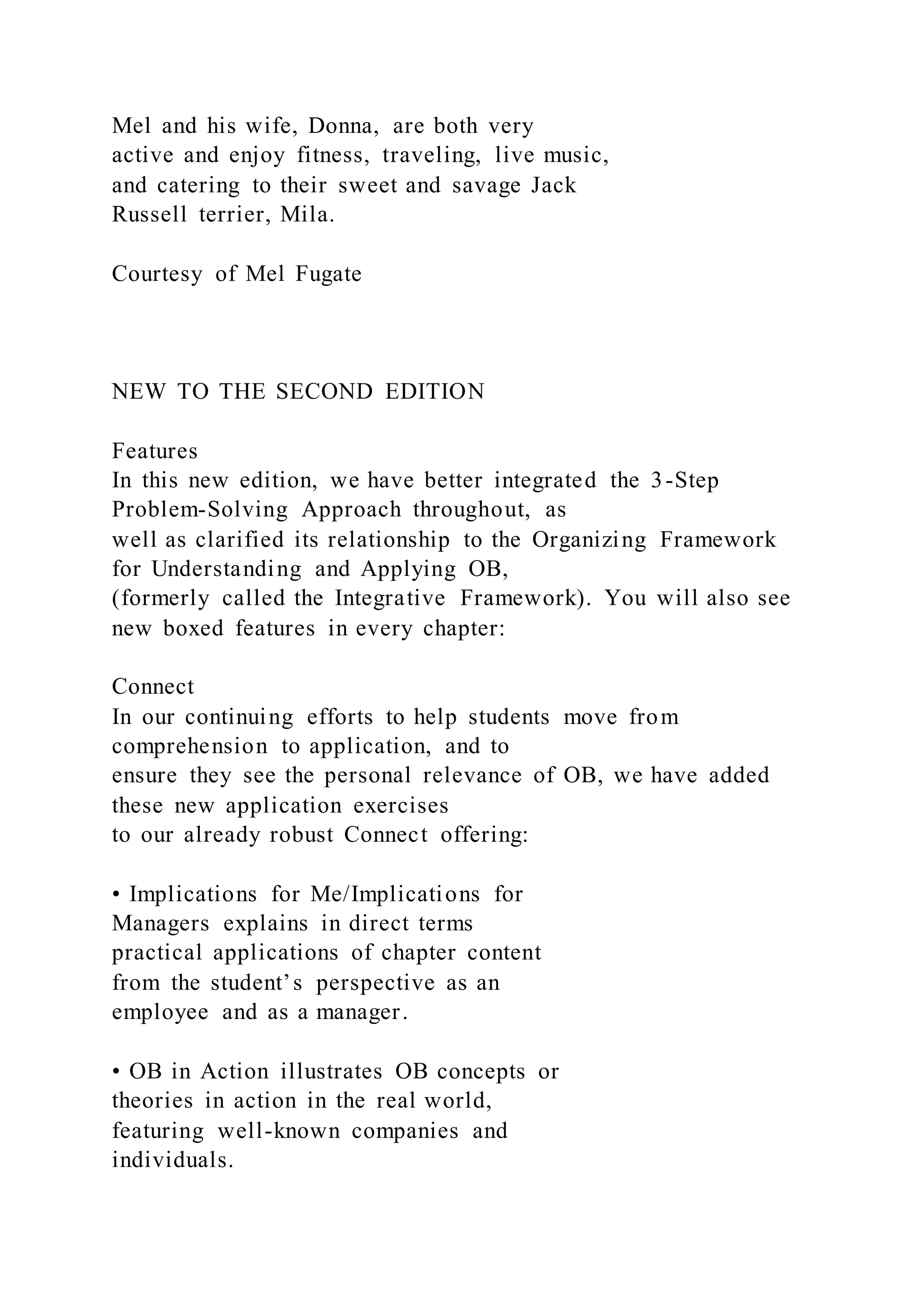 Mel and his wife, Donna, are both very
active and enjoy fitness, traveling, live music,
and catering to their sweet and savage Jack
Russell terrier, Mila.
Courtesy of Mel Fugate
NEW TO THE SECOND EDITION
Features
In this new edition, we have better integrated the 3-Step
Problem-Solving Approach throughout, as
well as clarified its relationship to the Organizing Framework
for Understanding and Applying OB,
(formerly called the Integrative Framework). You will also see
new boxed features in every chapter:
Connect
In our continuing efforts to help students move from
comprehension to application, and to
ensure they see the personal relevance of OB, we have added
these new application exercises
to our already robust Connect offering:
• Implications for Me/Implications for
Managers explains in direct terms
practical applications of chapter content
from the student’s perspective as an
employee and as a manager.
• OB in Action illustrates OB concepts or
theories in action in the real world,
featuring well-known companies and
individuals.
 