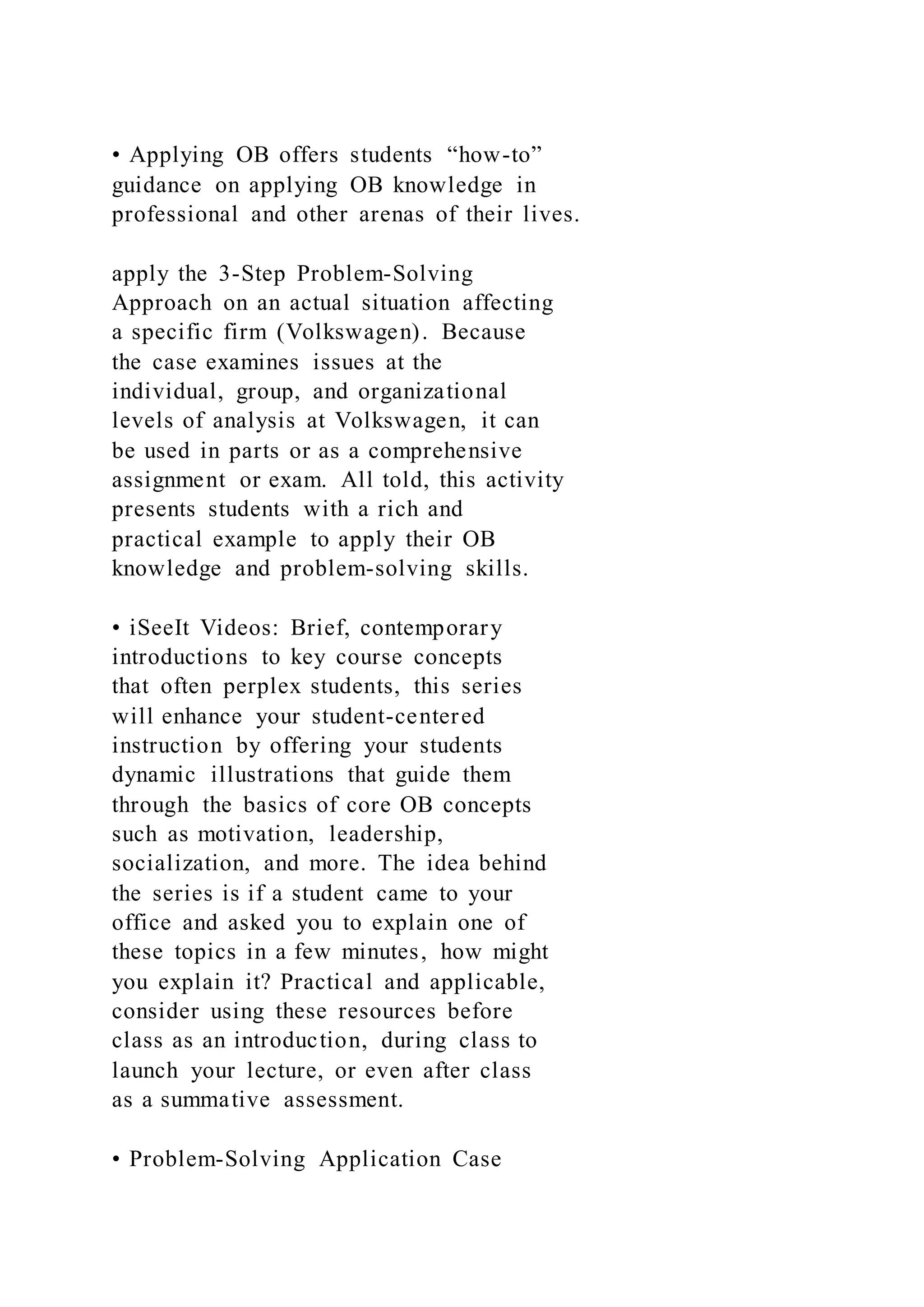 • Applying OB offers students “how-to”
guidance on applying OB knowledge in
professional and other arenas of their lives.
apply the 3-Step Problem-Solving
Approach on an actual situation affecting
a specific firm (Volkswagen). Because
the case examines issues at the
individual, group, and organizational
levels of analysis at Volkswagen, it can
be used in parts or as a comprehensive
assignment or exam. All told, this activity
presents students with a rich and
practical example to apply their OB
knowledge and problem-solving skills.
• iSeeIt Videos: Brief, contemporary
introductions to key course concepts
that often perplex students, this series
will enhance your student-centered
instruction by offering your students
dynamic illustrations that guide them
through the basics of core OB concepts
such as motivation, leadership,
socialization, and more. The idea behind
the series is if a student came to your
office and asked you to explain one of
these topics in a few minutes, how might
you explain it? Practical and applicable,
consider using these resources before
class as an introduction, during class to
launch your lecture, or even after class
as a summative assessment.
• Problem-Solving Application Case
 