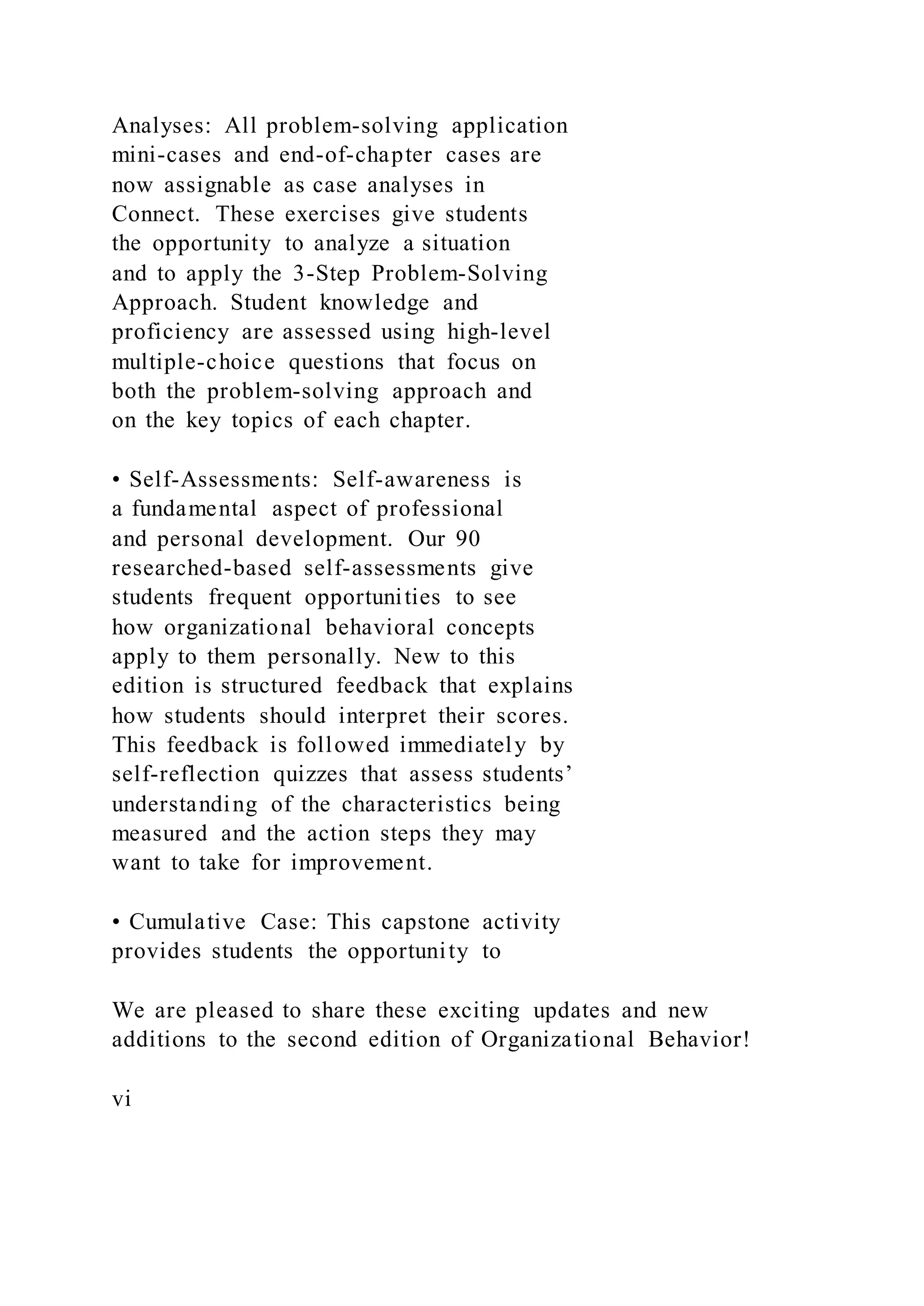 Analyses: All problem-solving application
mini-cases and end-of-chapter cases are
now assignable as case analyses in
Connect. These exercises give students
the opportunity to analyze a situation
and to apply the 3-Step Problem-Solving
Approach. Student knowledge and
proficiency are assessed using high-level
multiple-choice questions that focus on
both the problem-solving approach and
on the key topics of each chapter.
• Self-Assessments: Self-awareness is
a fundamental aspect of professional
and personal development. Our 90
researched-based self-assessments give
students frequent opportunities to see
how organizational behavioral concepts
apply to them personally. New to this
edition is structured feedback that explains
how students should interpret their scores.
This feedback is followed immediately by
self-reflection quizzes that assess students’
understanding of the characteristics being
measured and the action steps they may
want to take for improvement.
• Cumulative Case: This capstone activity
provides students the opportunity to
We are pleased to share these exciting updates and new
additions to the second edition of Organizational Behavior!
vi
 