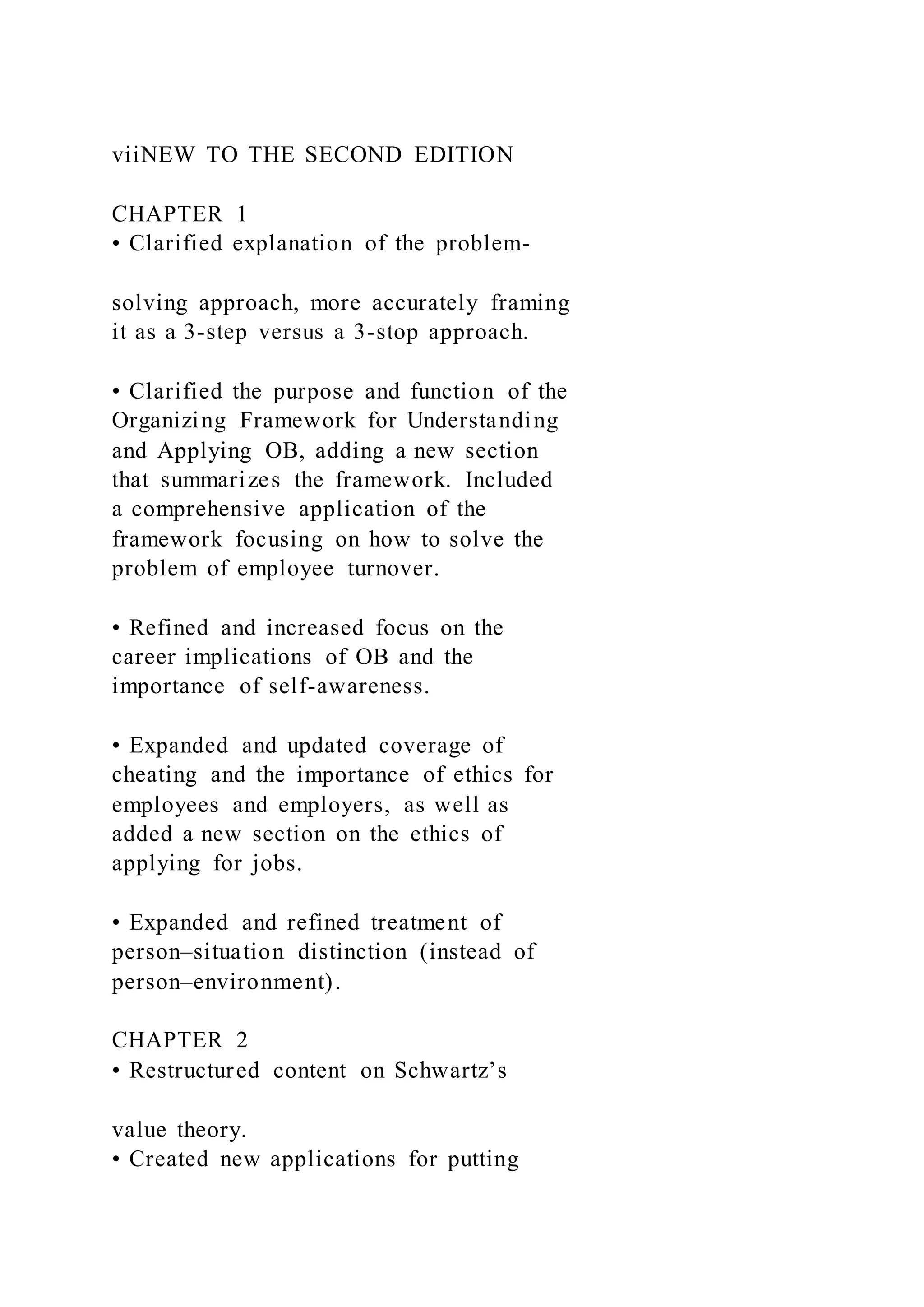 viiNEW TO THE SECOND EDITION
CHAPTER 1
• Clarified explanation of the problem-
solving approach, more accurately framing
it as a 3-step versus a 3-stop approach.
• Clarified the purpose and function of the
Organizing Framework for Understanding
and Applying OB, adding a new section
that summarizes the framework. Included
a comprehensive application of the
framework focusing on how to solve the
problem of employee turnover.
• Refined and increased focus on the
career implications of OB and the
importance of self-awareness.
• Expanded and updated coverage of
cheating and the importance of ethics for
employees and employers, as well as
added a new section on the ethics of
applying for jobs.
• Expanded and refined treatment of
person–situation distinction (instead of
person–environment).
CHAPTER 2
• Restructured content on Schwartz’s
value theory.
• Created new applications for putting
 