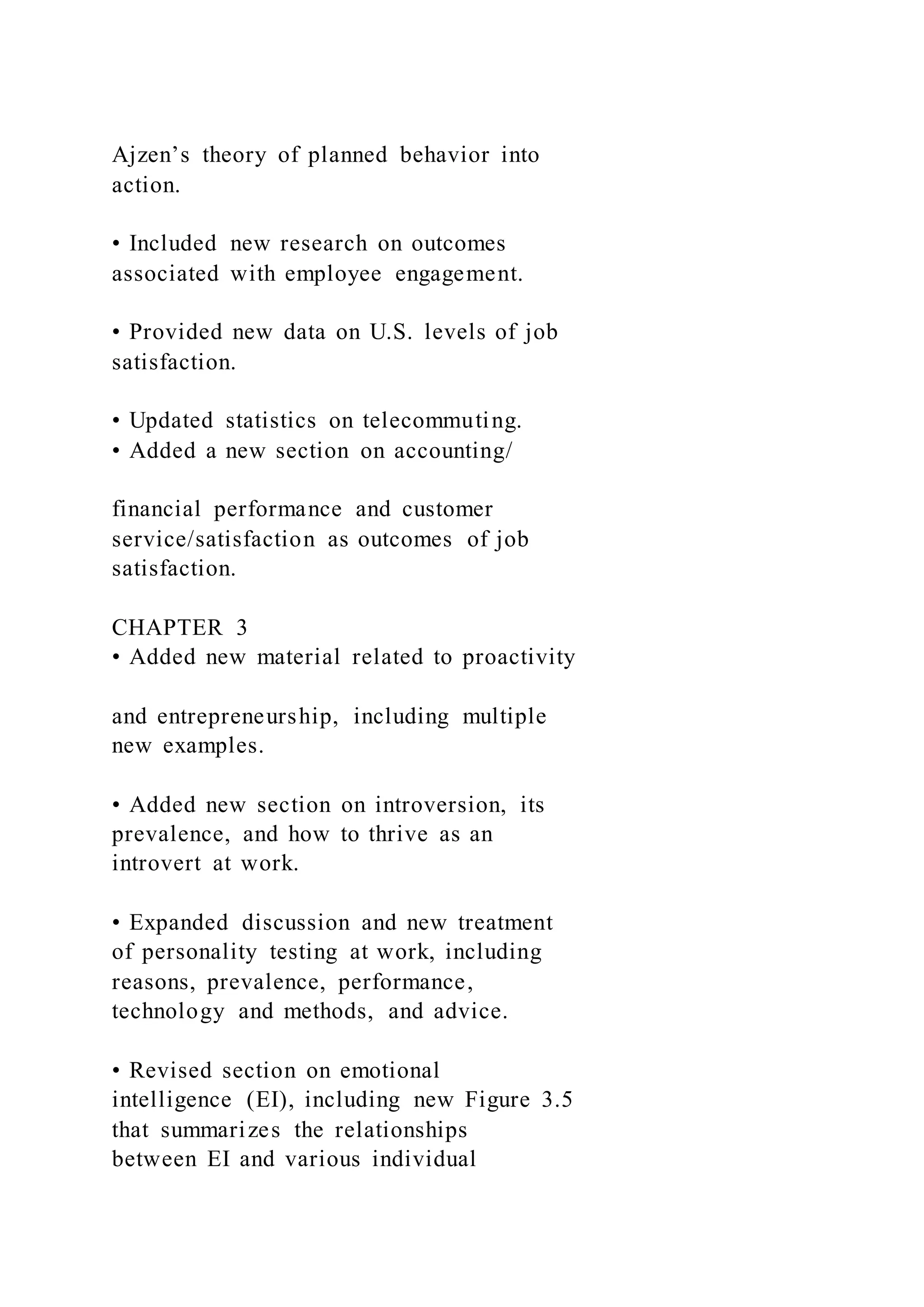 Ajzen’s theory of planned behavior into
action.
• Included new research on outcomes
associated with employee engagement.
• Provided new data on U.S. levels of job
satisfaction.
• Updated statistics on telecommuting.
• Added a new section on accounting/
financial performance and customer
service/satisfaction as outcomes of job
satisfaction.
CHAPTER 3
• Added new material related to proactivity
and entrepreneurship, including multiple
new examples.
• Added new section on introversion, its
prevalence, and how to thrive as an
introvert at work.
• Expanded discussion and new treatment
of personality testing at work, including
reasons, prevalence, performance,
technology and methods, and advice.
• Revised section on emotional
intelligence (EI), including new Figure 3.5
that summarizes the relationships
between EI and various individual
 