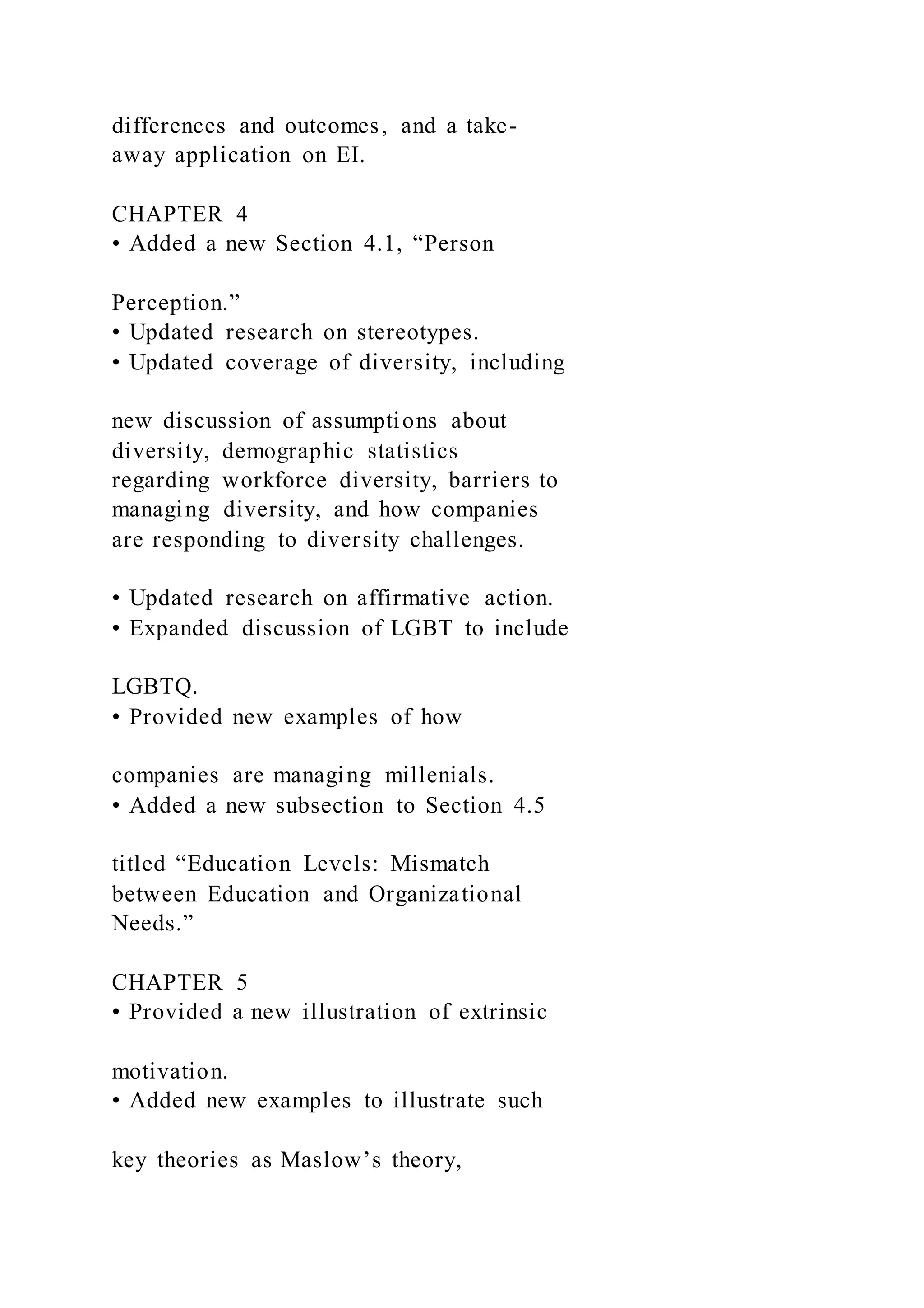 differences and outcomes, and a take-
away application on EI.
CHAPTER 4
• Added a new Section 4.1, “Person
Perception.”
• Updated research on stereotypes.
• Updated coverage of diversity, including
new discussion of assumptions about
diversity, demographic statistics
regarding workforce diversity, barriers to
managing diversity, and how companies
are responding to diversity challenges.
• Updated research on affirmative action.
• Expanded discussion of LGBT to include
LGBTQ.
• Provided new examples of how
companies are managing millenials.
• Added a new subsection to Section 4.5
titled “Education Levels: Mismatch
between Education and Organizational
Needs.”
CHAPTER 5
• Provided a new illustration of extrinsic
motivation.
• Added new examples to illustrate such
key theories as Maslow’s theory,
 