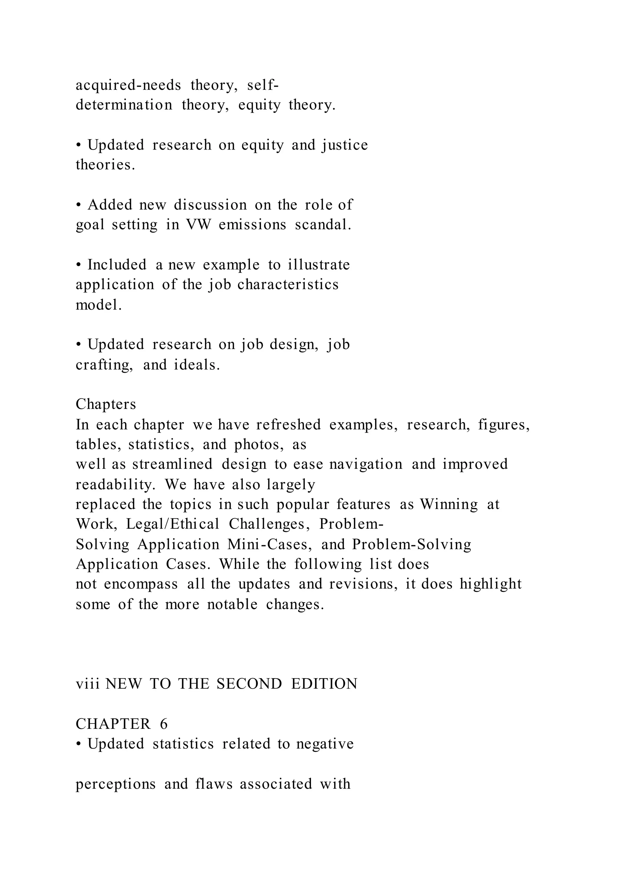 acquired-needs theory, self-
determination theory, equity theory.
• Updated research on equity and justice
theories.
• Added new discussion on the role of
goal setting in VW emissions scandal.
• Included a new example to illustrate
application of the job characteristics
model.
• Updated research on job design, job
crafting, and ideals.
Chapters
In each chapter we have refreshed examples, research, figures,
tables, statistics, and photos, as
well as streamlined design to ease navigation and improved
readability. We have also largely
replaced the topics in such popular features as Winning at
Work, Legal/Ethical Challenges, Problem-
Solving Application Mini-Cases, and Problem-Solving
Application Cases. While the following list does
not encompass all the updates and revisions, it does highlight
some of the more notable changes.
viii NEW TO THE SECOND EDITION
CHAPTER 6
• Updated statistics related to negative
perceptions and flaws associated with
 