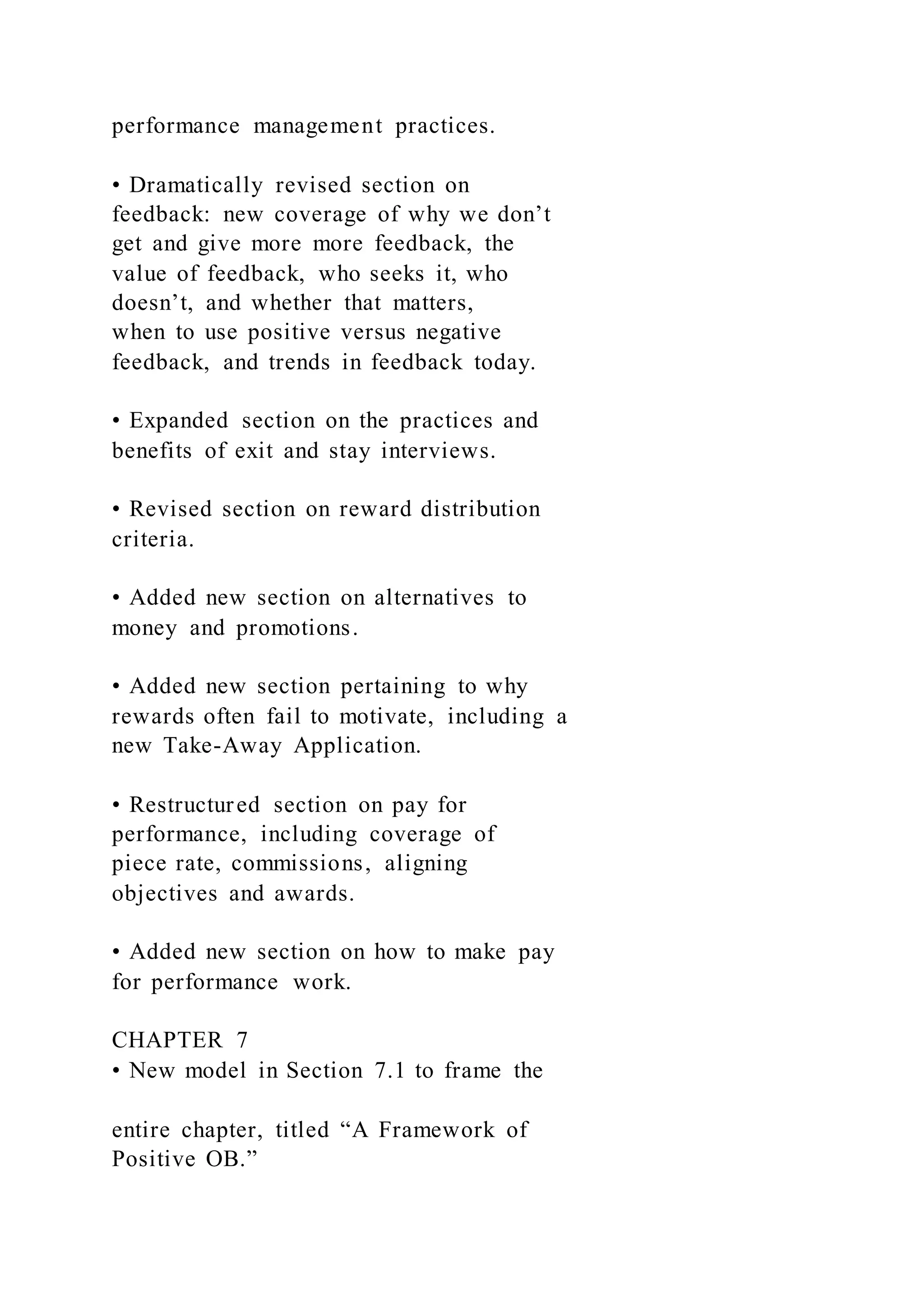 performance management practices.
• Dramatically revised section on
feedback: new coverage of why we don’t
get and give more more feedback, the
value of feedback, who seeks it, who
doesn’t, and whether that matters,
when to use positive versus negative
feedback, and trends in feedback today.
• Expanded section on the practices and
benefits of exit and stay interviews.
• Revised section on reward distribution
criteria.
• Added new section on alternatives to
money and promotions.
• Added new section pertaining to why
rewards often fail to motivate, including a
new Take-Away Application.
• Restructured section on pay for
performance, including coverage of
piece rate, commissions, aligning
objectives and awards.
• Added new section on how to make pay
for performance work.
CHAPTER 7
• New model in Section 7.1 to frame the
entire chapter, titled “A Framework of
Positive OB.”
 