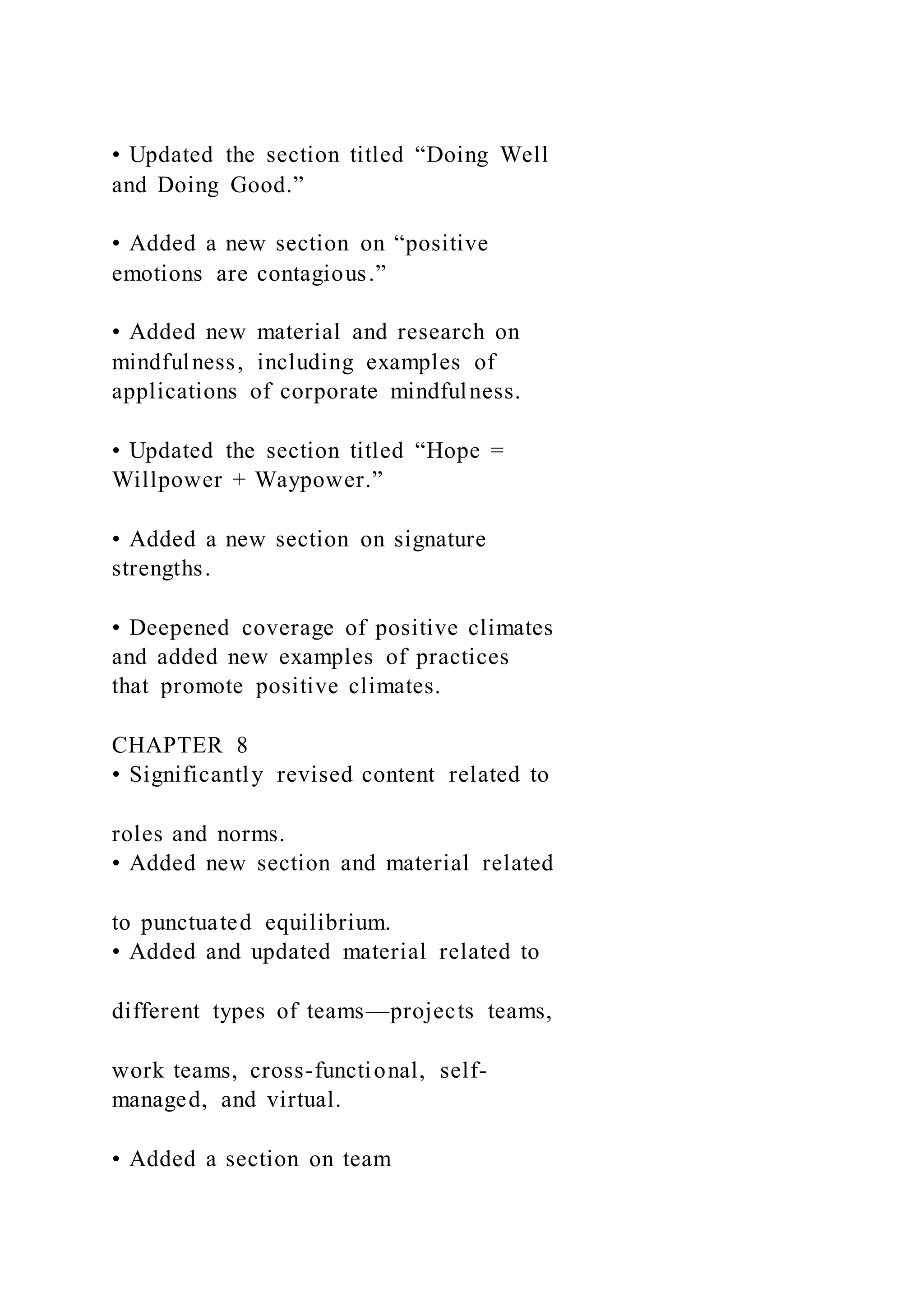 • Updated the section titled “Doing Well
and Doing Good.”
• Added a new section on “positive
emotions are contagious.”
• Added new material and research on
mindfulness, including examples of
applications of corporate mindfulness.
• Updated the section titled “Hope =
Willpower + Waypower.”
• Added a new section on signature
strengths.
• Deepened coverage of positive climates
and added new examples of practices
that promote positive climates.
CHAPTER 8
• Significantly revised content related to
roles and norms.
• Added new section and material related
to punctuated equilibrium.
• Added and updated material related to
different types of teams—projects teams,
work teams, cross-functional, self-
managed, and virtual.
• Added a section on team
 