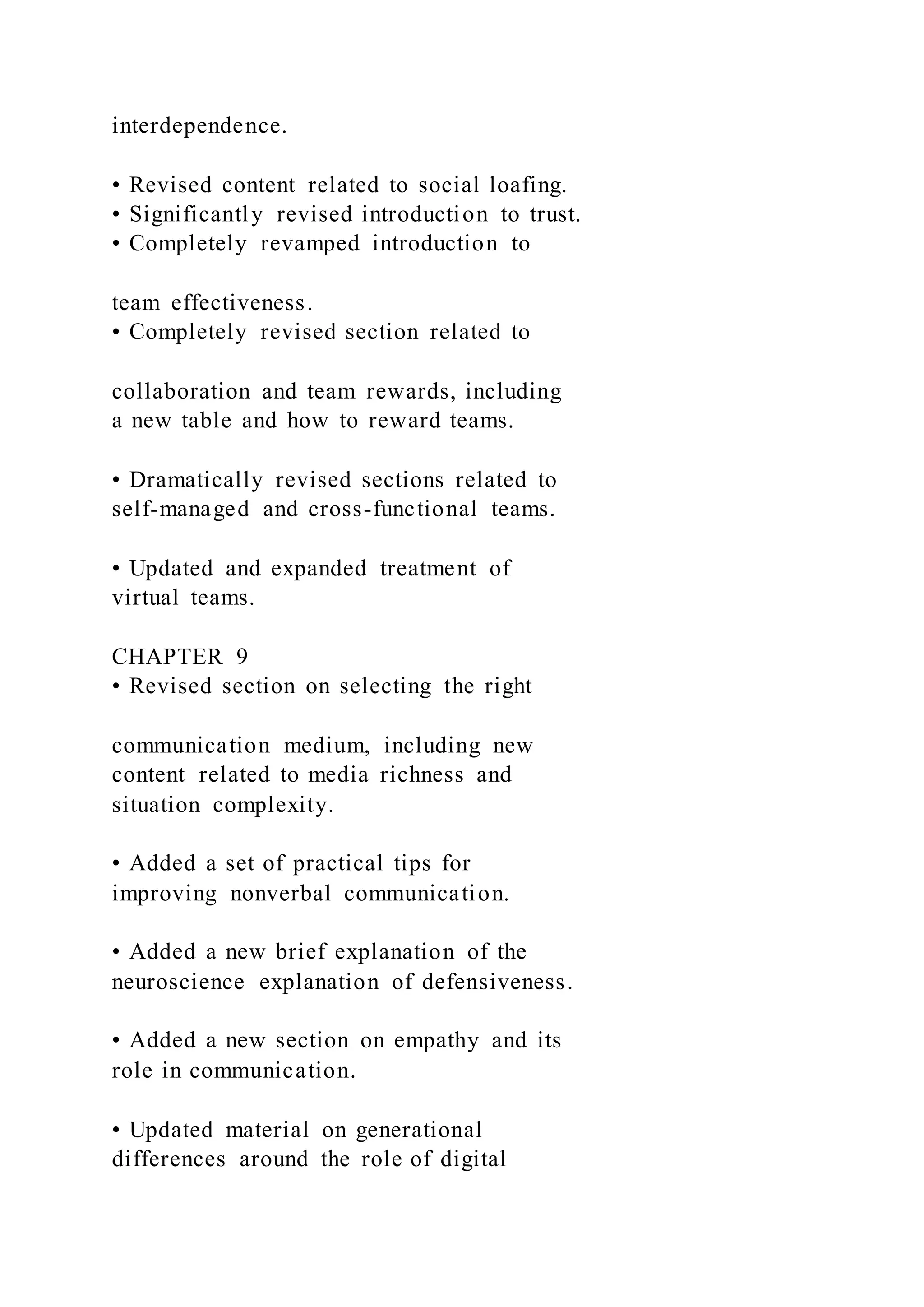 interdependence.
• Revised content related to social loafing.
• Significantly revised introduction to trust.
• Completely revamped introduction to
team effectiveness.
• Completely revised section related to
collaboration and team rewards, including
a new table and how to reward teams.
• Dramatically revised sections related to
self-managed and cross-functional teams.
• Updated and expanded treatment of
virtual teams.
CHAPTER 9
• Revised section on selecting the right
communication medium, including new
content related to media richness and
situation complexity.
• Added a set of practical tips for
improving nonverbal communication.
• Added a new brief explanation of the
neuroscience explanation of defensiveness.
• Added a new section on empathy and its
role in communication.
• Updated material on generational
differences around the role of digital
 