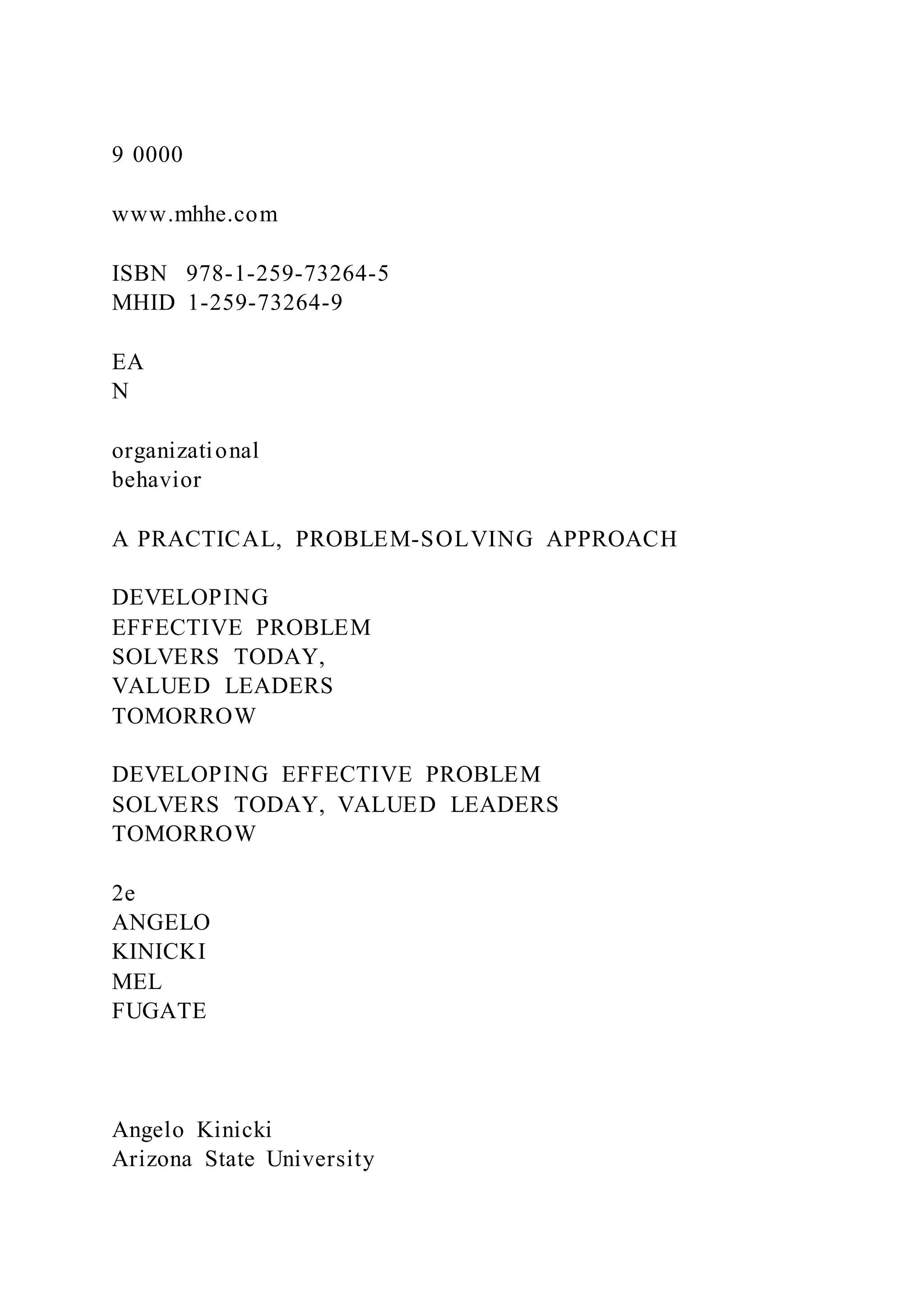 9 0000
www.mhhe.com
ISBN 978-1-259-73264-5
MHID 1-259-73264-9
EA
N
organizational
behavior
A PRACTICAL, PROBLEM-SOLVING APPROACH
DEVELOPING
EFFECTIVE PROBLEM
SOLVERS TODAY,
VALUED LEADERS
TOMORROW
DEVELOPING EFFECTIVE PROBLEM
SOLVERS TODAY, VALUED LEADERS
TOMORROW
2e
ANGELO
KINICKI
MEL
FUGATE
Angelo Kinicki
Arizona State University
 
