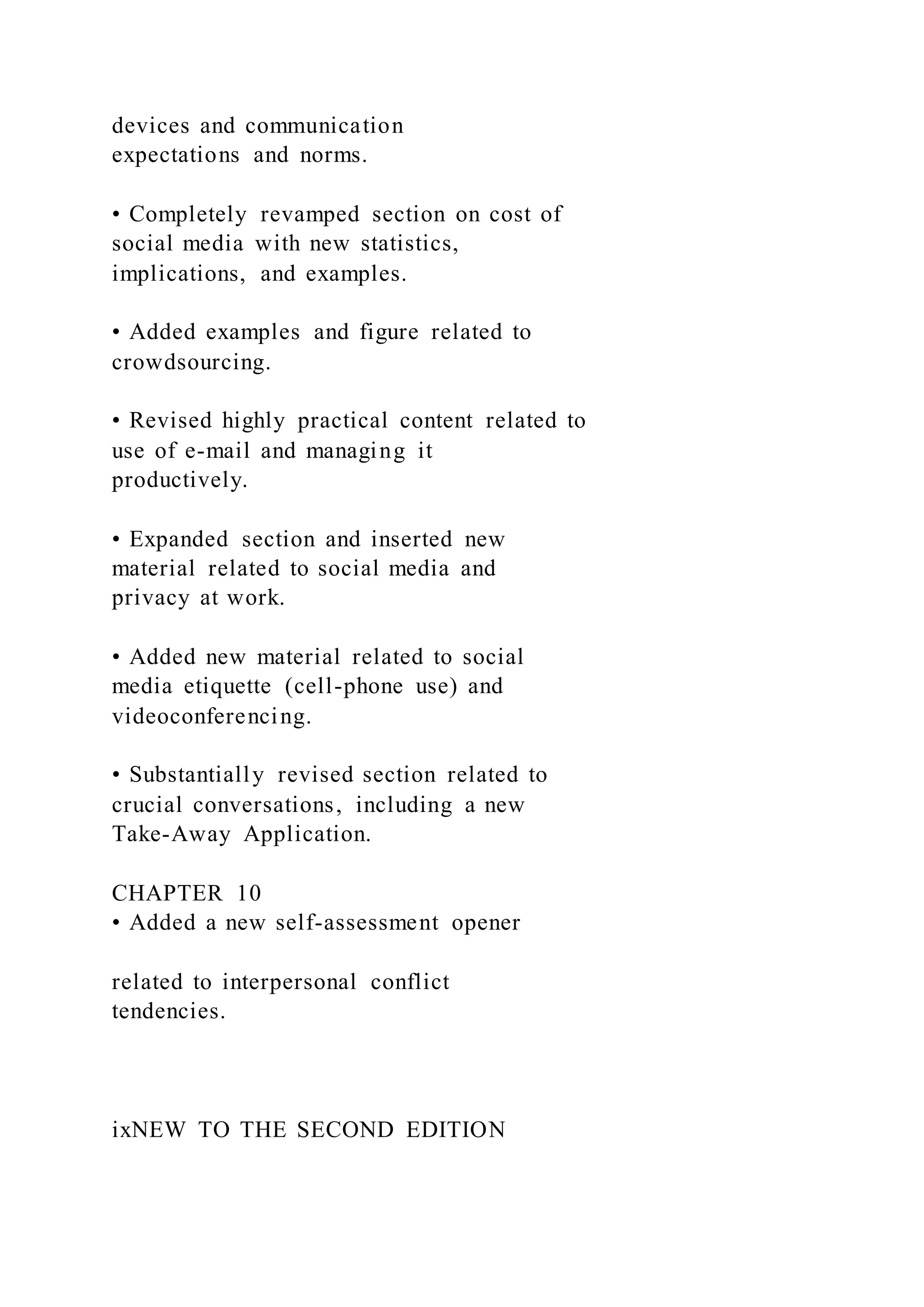 devices and communication
expectations and norms.
• Completely revamped section on cost of
social media with new statistics,
implications, and examples.
• Added examples and figure related to
crowdsourcing.
• Revised highly practical content related to
use of e-mail and managing it
productively.
• Expanded section and inserted new
material related to social media and
privacy at work.
• Added new material related to social
media etiquette (cell-phone use) and
videoconferencing.
• Substantially revised section related to
crucial conversations, including a new
Take-Away Application.
CHAPTER 10
• Added a new self-assessment opener
related to interpersonal conflict
tendencies.
ixNEW TO THE SECOND EDITION
 