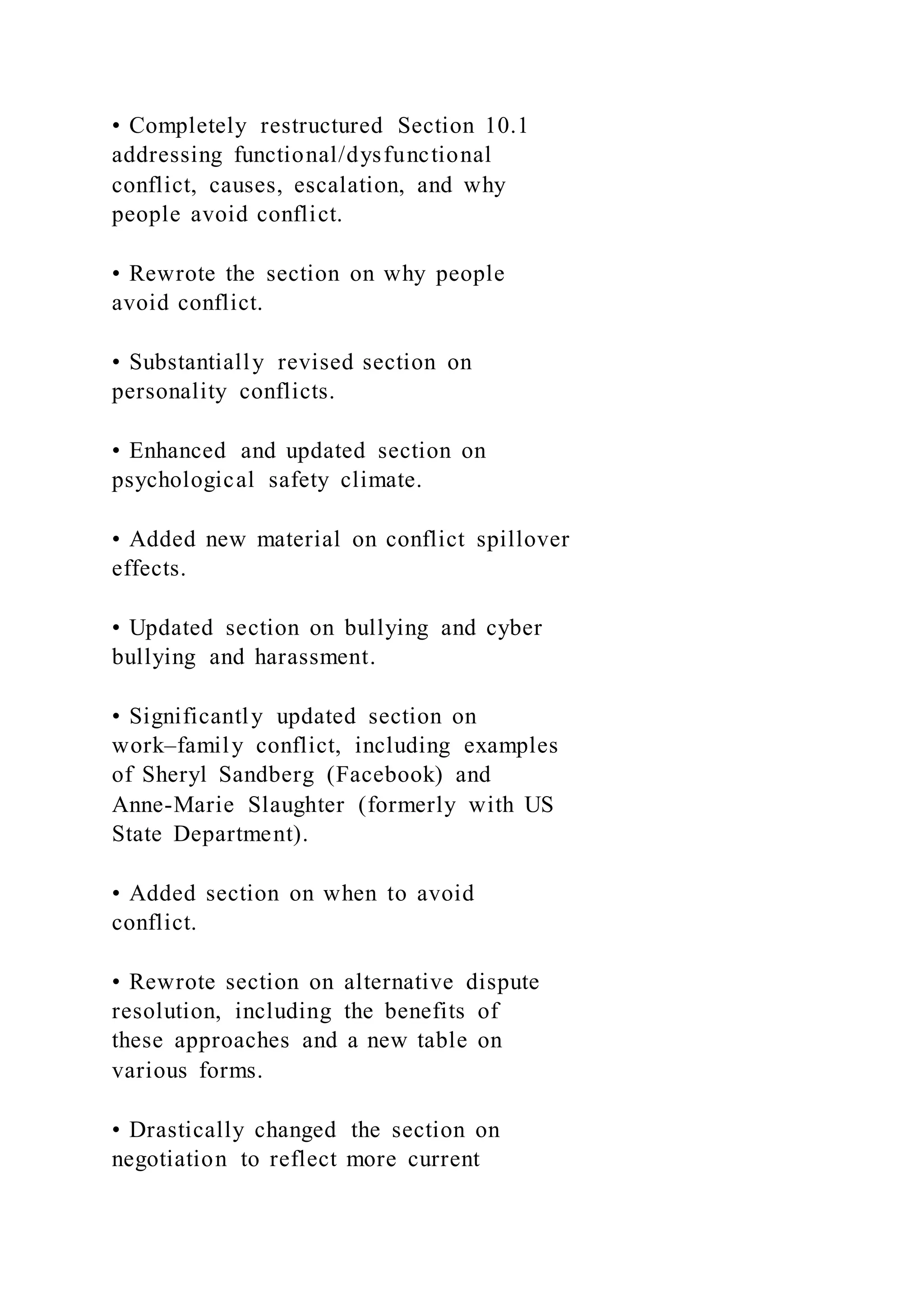 • Completely restructured Section 10.1
addressing functional/dysfunctional
conflict, causes, escalation, and why
people avoid conflict.
• Rewrote the section on why people
avoid conflict.
• Substantially revised section on
personality conflicts.
• Enhanced and updated section on
psychological safety climate.
• Added new material on conflict spillover
effects.
• Updated section on bullying and cyber
bullying and harassment.
• Significantly updated section on
work–family conflict, including examples
of Sheryl Sandberg (Facebook) and
Anne-Marie Slaughter (formerly with US
State Department).
• Added section on when to avoid
conflict.
• Rewrote section on alternative dispute
resolution, including the benefits of
these approaches and a new table on
various forms.
• Drastically changed the section on
negotiation to reflect more current
 