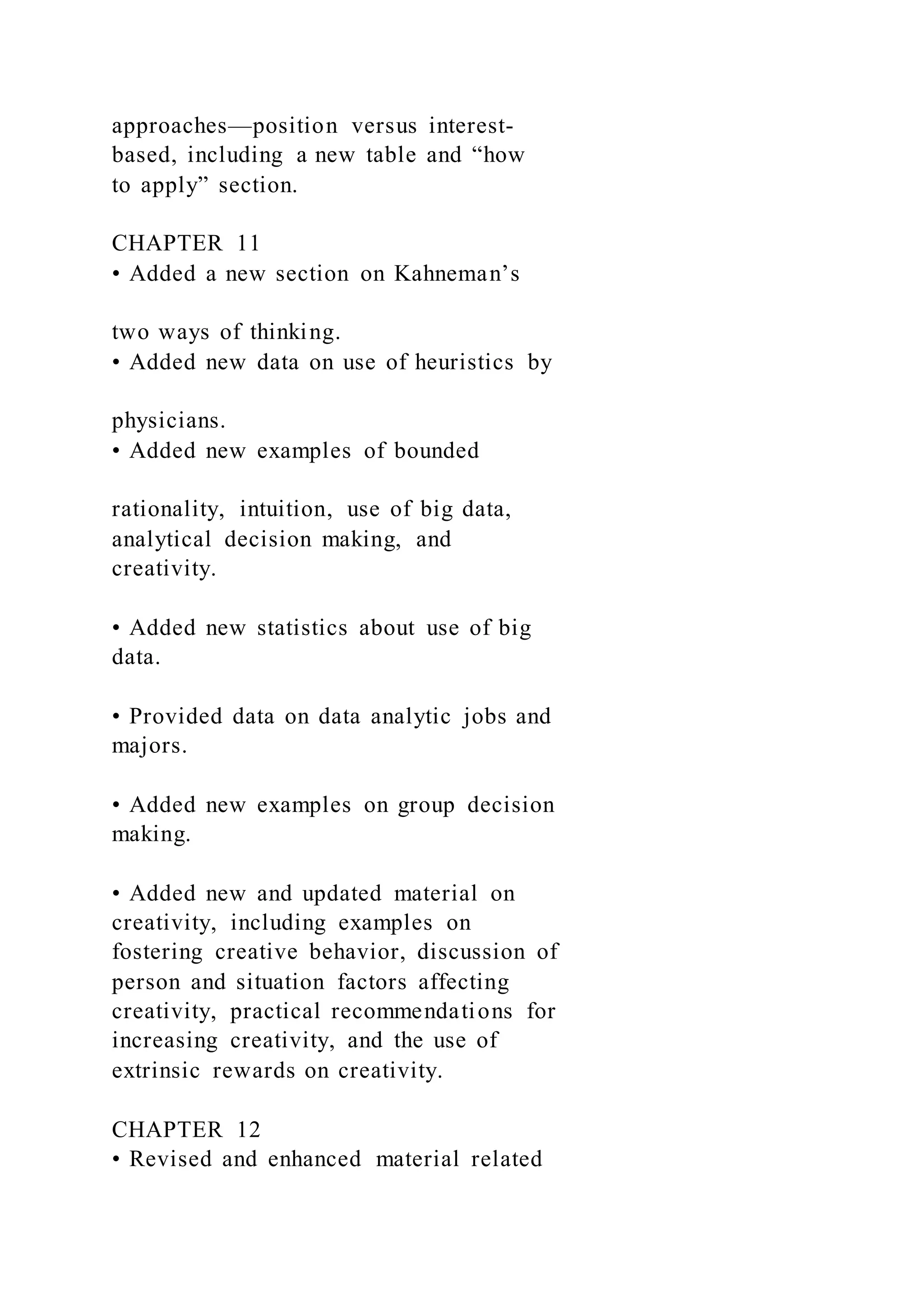 approaches—position versus interest-
based, including a new table and “how
to apply” section.
CHAPTER 11
• Added a new section on Kahneman’s
two ways of thinking.
• Added new data on use of heuristics by
physicians.
• Added new examples of bounded
rationality, intuition, use of big data,
analytical decision making, and
creativity.
• Added new statistics about use of big
data.
• Provided data on data analytic jobs and
majors.
• Added new examples on group decision
making.
• Added new and updated material on
creativity, including examples on
fostering creative behavior, discussion of
person and situation factors affecting
creativity, practical recommendations for
increasing creativity, and the use of
extrinsic rewards on creativity.
CHAPTER 12
• Revised and enhanced material related
 