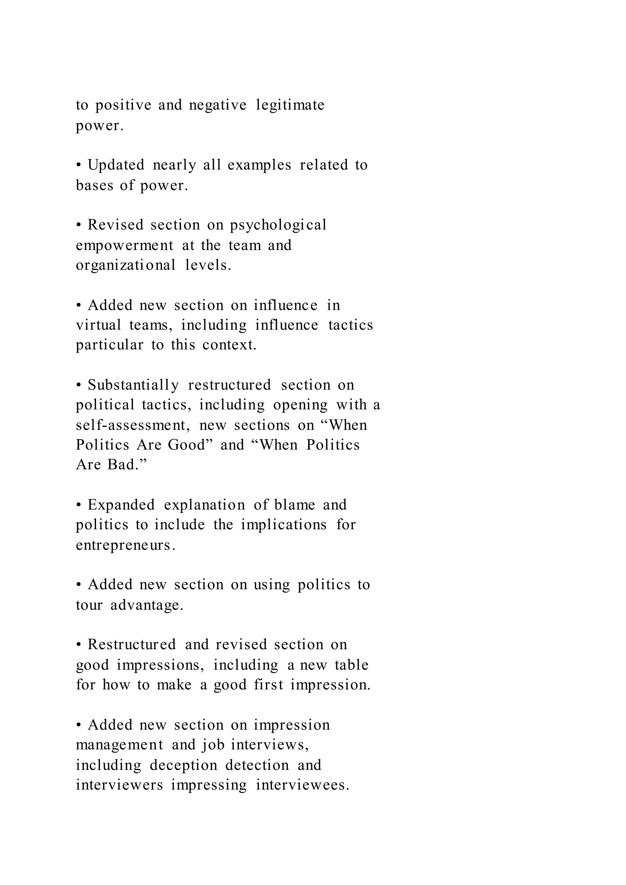 to positive and negative legitimate
power.
• Updated nearly all examples related to
bases of power.
• Revised section on psychological
empowerment at the team and
organizational levels.
• Added new section on influence in
virtual teams, including influence tactics
particular to this context.
• Substantially restructured section on
political tactics, including opening with a
self-assessment, new sections on “When
Politics Are Good” and “When Politics
Are Bad.”
• Expanded explanation of blame and
politics to include the implications for
entrepreneurs.
• Added new section on using politics to
tour advantage.
• Restructured and revised section on
good impressions, including a new table
for how to make a good first impression.
• Added new section on impression
management and job interviews,
including deception detection and
interviewers impressing interviewees.
 