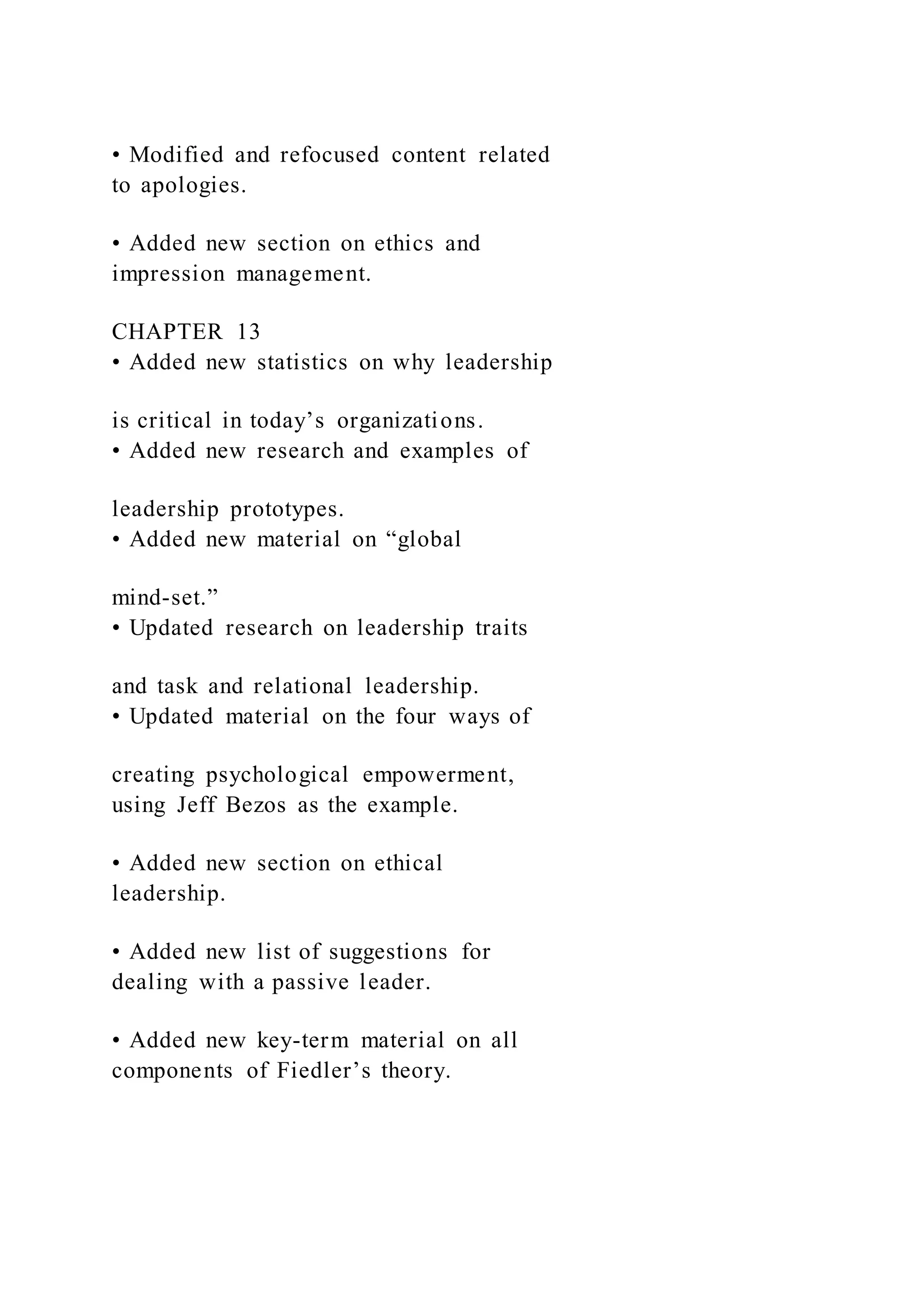 • Modified and refocused content related
to apologies.
• Added new section on ethics and
impression management.
CHAPTER 13
• Added new statistics on why leadership
is critical in today’s organizations.
• Added new research and examples of
leadership prototypes.
• Added new material on “global
mind-set.”
• Updated research on leadership traits
and task and relational leadership.
• Updated material on the four ways of
creating psychological empowerment,
using Jeff Bezos as the example.
• Added new section on ethical
leadership.
• Added new list of suggestions for
dealing with a passive leader.
• Added new key-term material on all
components of Fiedler’s theory.
 