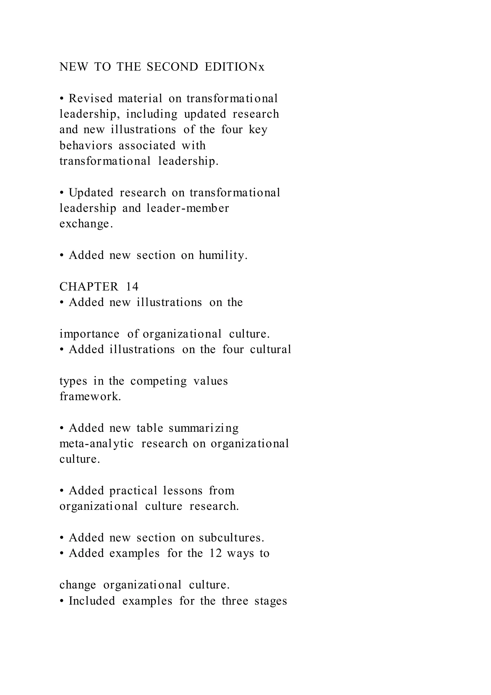 NEW TO THE SECOND EDITIONx
• Revised material on transformational
leadership, including updated research
and new illustrations of the four key
behaviors associated with
transformational leadership.
• Updated research on transformational
leadership and leader-member
exchange.
• Added new section on humility.
CHAPTER 14
• Added new illustrations on the
importance of organizational culture.
• Added illustrations on the four cultural
types in the competing values
framework.
• Added new table summarizing
meta-analytic research on organizational
culture.
• Added practical lessons from
organizational culture research.
• Added new section on subcultures.
• Added examples for the 12 ways to
change organizational culture.
• Included examples for the three stages
 