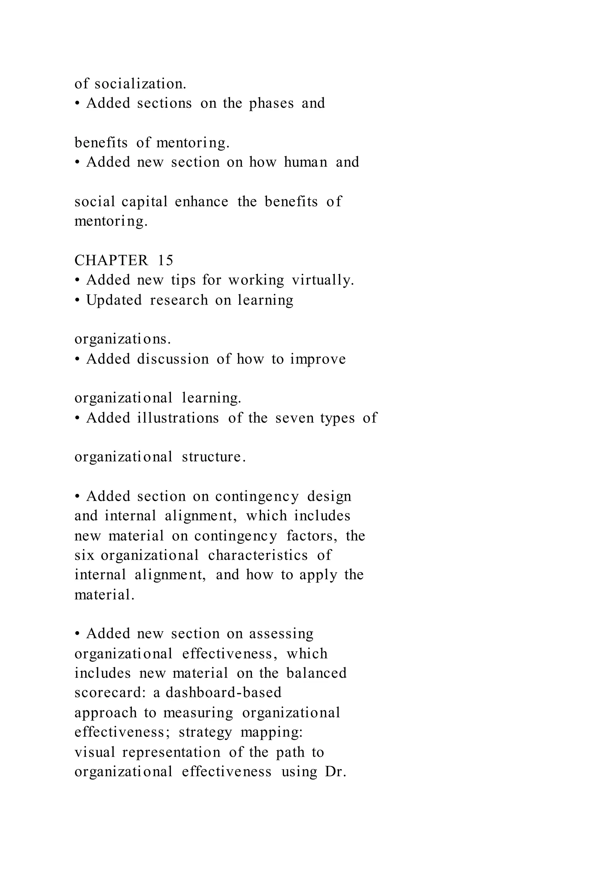 of socialization.
• Added sections on the phases and
benefits of mentoring.
• Added new section on how human and
social capital enhance the benefits of
mentoring.
CHAPTER 15
• Added new tips for working virtually.
• Updated research on learning
organizations.
• Added discussion of how to improve
organizational learning.
• Added illustrations of the seven types of
organizational structure.
• Added section on contingency design
and internal alignment, which includes
new material on contingency factors, the
six organizational characteristics of
internal alignment, and how to apply the
material.
• Added new section on assessing
organizational effectiveness, which
includes new material on the balanced
scorecard: a dashboard-based
approach to measuring organizational
effectiveness; strategy mapping:
visual representation of the path to
organizational effectiveness using Dr.
 