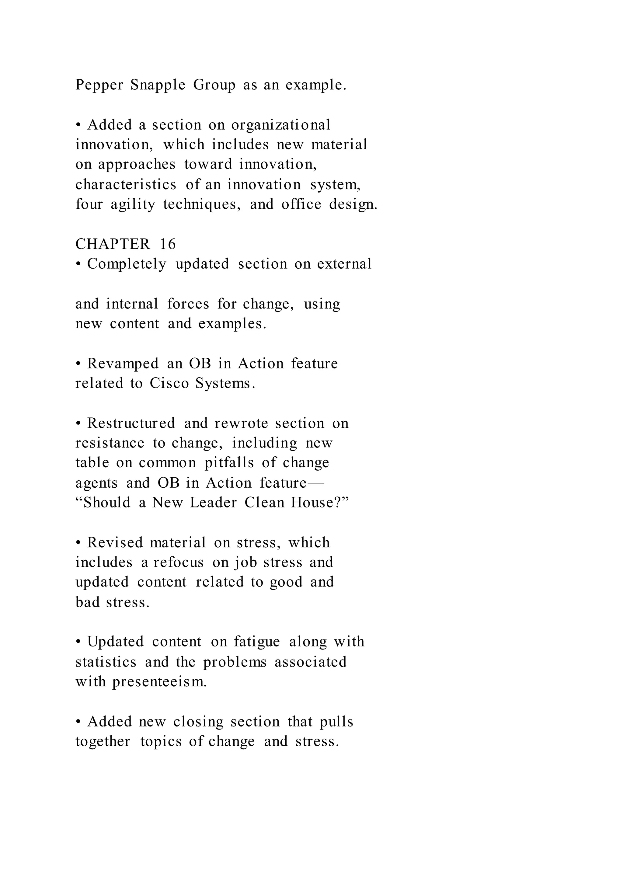 Pepper Snapple Group as an example.
• Added a section on organizational
innovation, which includes new material
on approaches toward innovation,
characteristics of an innovation system,
four agility techniques, and office design.
CHAPTER 16
• Completely updated section on external
and internal forces for change, using
new content and examples.
• Revamped an OB in Action feature
related to Cisco Systems.
• Restructured and rewrote section on
resistance to change, including new
table on common pitfalls of change
agents and OB in Action feature—
“Should a New Leader Clean House?”
• Revised material on stress, which
includes a refocus on job stress and
updated content related to good and
bad stress.
• Updated content on fatigue along with
statistics and the problems associated
with presenteeism.
• Added new closing section that pulls
together topics of change and stress.
 