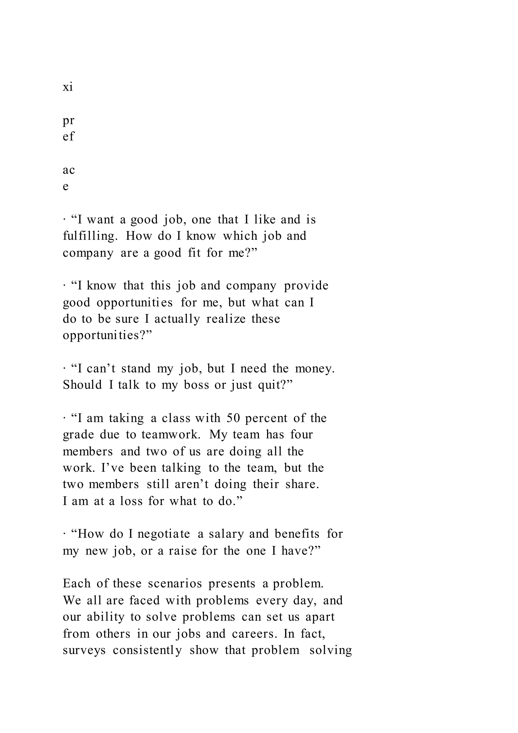 xi
pr
ef
ac
e
∙ “I want a good job, one that I like and is
fulfilling. How do I know which job and
company are a good fit for me?”
∙ “I know that this job and company provide
good opportunities for me, but what can I
do to be sure I actually realize these
opportunities?”
∙ “I can’t stand my job, but I need the money.
Should I talk to my boss or just quit?”
∙ “I am taking a class with 50 percent of the
grade due to teamwork. My team has four
members and two of us are doing all the
work. I’ve been talking to the team, but the
two members still aren’t doing their share.
I am at a loss for what to do.”
∙ “How do I negotiate a salary and benefits for
my new job, or a raise for the one I have?”
Each of these scenarios presents a problem.
We all are faced with problems every day, and
our ability to solve problems can set us apart
from others in our jobs and careers. In fact,
surveys consistently show that problem solving
 