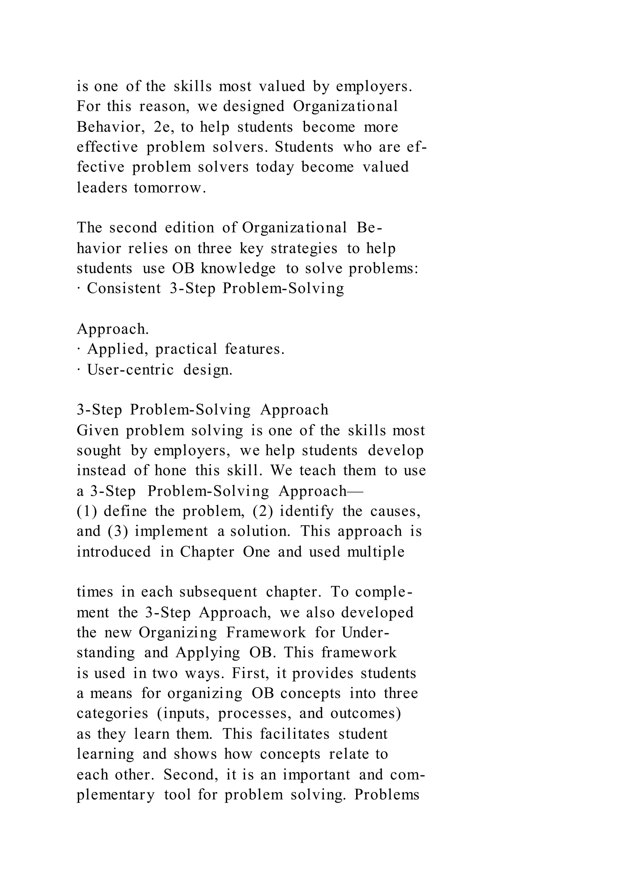 is one of the skills most valued by employers.
For this reason, we designed Organizational
Behavior, 2e, to help students become more
effective problem solvers. Students who are ef-
fective problem solvers today become valued
leaders tomorrow.
The second edition of Organizational Be-
havior relies on three key strategies to help
students use OB knowledge to solve problems:
∙ Consistent 3-Step Problem-Solving
Approach.
∙ Applied, practical features.
∙ User-centric design.
3-Step Problem-Solving Approach
Given problem solving is one of the skills most
sought by employers, we help students develop
instead of hone this skill. We teach them to use
a 3-Step Problem-Solving Approach—
(1) define the problem, (2) identify the causes,
and (3) implement a solution. This approach is
introduced in Chapter One and used multiple
times in each subsequent chapter. To comple-
ment the 3-Step Approach, we also developed
the new Organizing Framework for Under-
standing and Applying OB. This framework
is used in two ways. First, it provides students
a means for organizing OB concepts into three
categories (inputs, processes, and outcomes)
as they learn them. This facilitates student
learning and shows how concepts relate to
each other. Second, it is an important and com-
plementary tool for problem solving. Problems
 