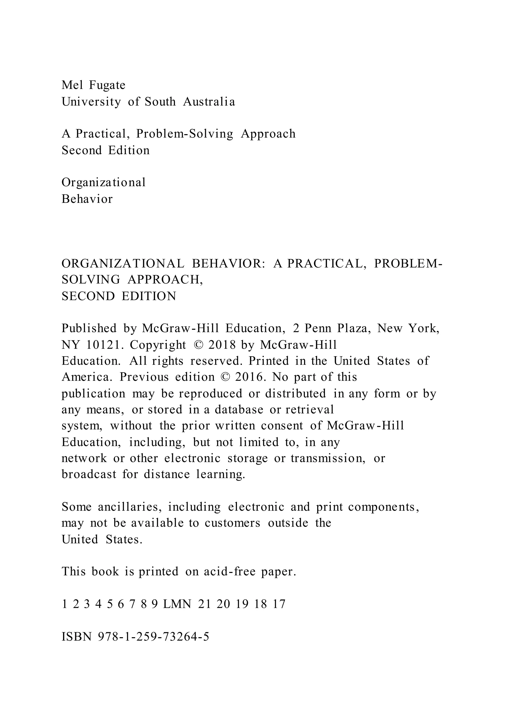 Mel Fugate
University of South Australia
A Practical, Problem-Solving Approach
Second Edition
Organizational
Behavior
ORGANIZATIONAL BEHAVIOR: A PRACTICAL, PROBLEM-
SOLVING APPROACH,
SECOND EDITION
Published by McGraw-Hill Education, 2 Penn Plaza, New York,
NY 10121. Copyright © 2018 by McGraw-Hill
Education. All rights reserved. Printed in the United States of
America. Previous edition © 2016. No part of this
publication may be reproduced or distributed in any form or by
any means, or stored in a database or retrieval
system, without the prior written consent of McGraw-Hill
Education, including, but not limited to, in any
network or other electronic storage or transmission, or
broadcast for distance learning.
Some ancillaries, including electronic and print components,
may not be available to customers outside the
United States.
This book is printed on acid-free paper.
1 2 3 4 5 6 7 8 9 LMN 21 20 19 18 17
ISBN 978-1-259-73264-5
 