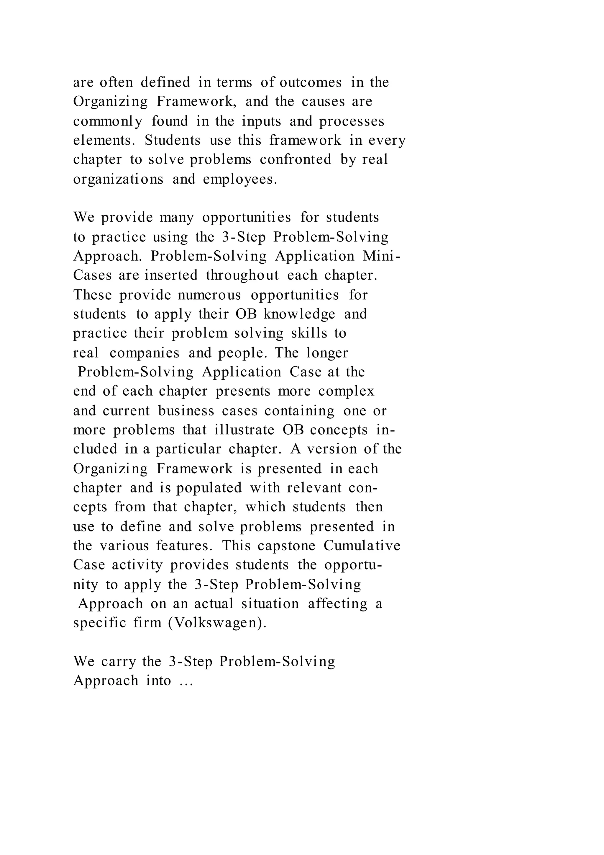 are often defined in terms of outcomes in the
Organizing Framework, and the causes are
commonly found in the inputs and processes
elements. Students use this framework in every
chapter to solve problems confronted by real
organizations and employees.
We provide many opportunities for students
to practice using the 3-Step Problem-Solving
Approach. Problem-Solving Application Mini-
Cases are inserted throughout each chapter.
These provide numerous opportunities for
students to apply their OB knowledge and
practice their problem solving skills to
real companies and people. The longer
Problem-Solving Application Case at the
end of each chapter presents more complex
and current business cases containing one or
more problems that illustrate OB concepts in-
cluded in a particular chapter. A version of the
Organizing Framework is presented in each
chapter and is populated with relevant con-
cepts from that chapter, which students then
use to define and solve problems presented in
the various features. This capstone Cumulative
Case activity provides students the opportu-
nity to apply the 3-Step Problem-Solving
Approach on an actual situation affecting a
specific firm (Volkswagen).
We carry the 3-Step Problem-Solving
Approach into …
 