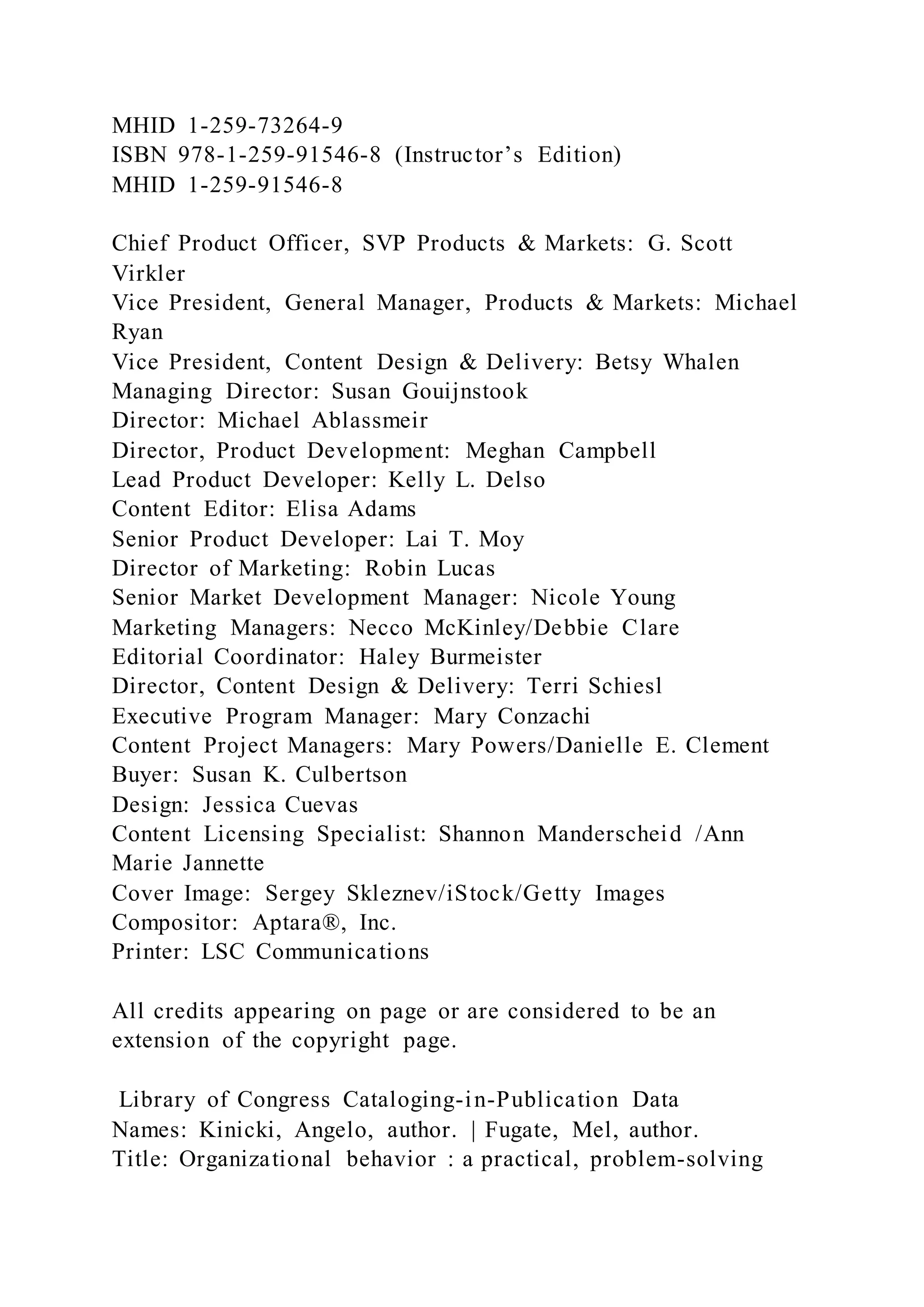 MHID 1-259-73264-9
ISBN 978-1-259-91546-8 (Instructor’s Edition)
MHID 1-259-91546-8
Chief Product Officer, SVP Products & Markets: G. Scott
Virkler
Vice President, General Manager, Products & Markets: Michael
Ryan
Vice President, Content Design & Delivery: Betsy Whalen
Managing Director: Susan Gouijnstook
Director: Michael Ablassmeir
Director, Product Development: Meghan Campbell
Lead Product Developer: Kelly L. Delso
Content Editor: Elisa Adams
Senior Product Developer: Lai T. Moy
Director of Marketing: Robin Lucas
Senior Market Development Manager: Nicole Young
Marketing Managers: Necco McKinley/Debbie Clare
Editorial Coordinator: Haley Burmeister
Director, Content Design & Delivery: Terri Schiesl
Executive Program Manager: Mary Conzachi
Content Project Managers: Mary Powers/Danielle E. Clement
Buyer: Susan K. Culbertson
Design: Jessica Cuevas
Content Licensing Specialist: Shannon Manderscheid /Ann
Marie Jannette
Cover Image: Sergey Skleznev/iStock/Getty Images
Compositor: Aptara®, Inc.
Printer: LSC Communications
All credits appearing on page or are considered to be an
extension of the copyright page.
Library of Congress Cataloging-in-Publication Data
Names: Kinicki, Angelo, author. | Fugate, Mel, author.
Title: Organizational behavior : a practical, problem-solving
 